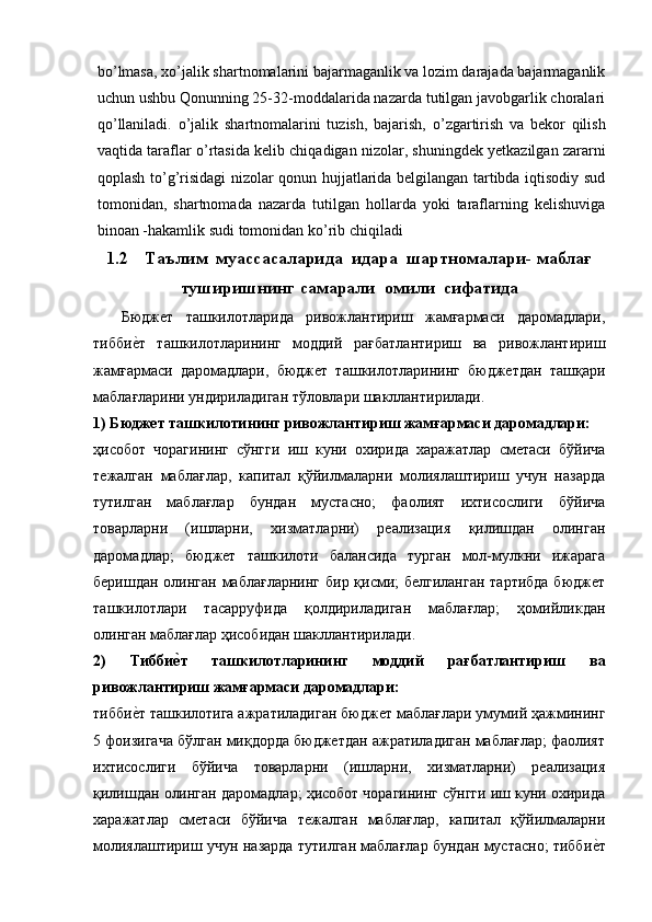 b о ’lmasa, x о ’jalik shartnomalarini bajarmaganlik va lozim darajada bajarmaganlik
uchun ushbu Qonunning 25-32-moddalarida nazarda tutilgan javobgarlik choralari
q о ’llaniladi.   о ’jalik   shartnomalarini   tuzish,   bajarish,   о ’zgartirish   va   bekor   qilish
vaqtida taraflar   о ’rtasida kelib chiqadigan nizolar, shuningdek yetkazilgan zararni
qoplash t о ’g’risidagi nizolar qonun hujjatlarida belgilangan tartibda iqtisodiy sud
tomonidan,   shartnomada   nazarda   tutilgan   hollarda   yoki   taraflarning   kelishuviga
binoan -hakamlik sudi tomonidan k о ’rib chiqiladi
1.2 Таълим  муассасаларида  идара  шартномалари- маблағ
туширишнинг самарали  омили  сифатида
Бюджет   ташкилотларида   ривожлантириш   жамғармаси   даромадлари,
тиббие9т   ташкилотларининг   моддий   рағбатлантириш   ва   ривожлантириш
жамғармаси   даромадлари,   бюджет   ташкилотларининг   бюджетдан   ташқари
маблағларини ундириладиган тўловлари шакллантирилади.
1) Бюджет ташкилотининг ривожлантириш жамғармаси даромадлари:
ҳисобот   чорагининг   сўнгги   иш   куни   охирида   харажатлар   сметаси   бўйича
тежалган   маблағлар,   капитал   қўйилмаларни   молиялаштириш   учун   назарда
тутилган   маблағлар   бундан   мустасно;   фаолият   ихтисослиги   бўйича
товарларни   (ишларни,   хизматларни)   реализация   қилишдан   олинган
даромадлар;   бюджет   ташкилоти   балансида   турган   мол-мулкни   ижарага
беришдан олинган маблағларнинг  бир қисми; белгиланган  тартибда бюджет
ташкилотлари   тасарруфида   қолдириладиган   маблағлар;   ҳомийликдан
олинган маблағлар ҳисобидан шакллантирилади.
2)   Тибби	
еhт   ташкилотларининг   моддий   рағбатлантириш   ва
ривожлантириш жамғармаси даромадлари:
тибби	
е9т ташкилотига ажратиладиган бюджет маблағлари умумий ҳажмининг
5 фоизигача бўлган миқдорда бюджетдан ажратиладиган маблағлар; фаолият
ихтисослиги   бўйича   товарларни   (ишларни,   хизматларни)   реализация
қилишдан олинган даромадлар; ҳисобот чорагининг сўнгги иш куни охирида
харажатлар   сметаси   бўйича   тежалган   маблағлар,   капитал   қўйилмаларни
молиялаштириш учун назарда тутилган маблағлар бундан мустасно; тибби	
е9т