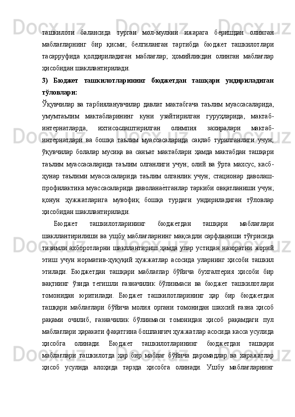 ташкилоти   балансида   турган   мол-мулкни   ижарага   беришдан   олинган
маблағларнинг   бир   қисми;   белгиланган   тартибда   бюджет   ташкилотлари
тасарруфида   қолдириладиган   маблағлар;   ҳомийликдан   олинган   маблағлар
ҳисобидан шакллантирилади.
3)   Бюджет   ташкилотларининг   бюджетдан   ташқари   ундириладиган
тўловлари:
Ў қувчилар   ва   тарбияланувчилар   давлат   мактабгача   таълим   муассасаларида,
умумтаълим   мактабларининг   куни   узайтирилган   гуруҳларида,   мактаб-
интернатларда,   ихтисослаштирилган   олимпия   захиралари   мактаб-
интернатлари   ва   бошқа   таълим   муассасаларида   сақлаб   турилганлиги   учун;
ўқувчилар   болалар   мусиқа   ва   санъат   мактаблари   ҳамда   мактабдан   ташқари
таълим   муассасаларида   таълим   олганлиги   учун;   олий   ва   ўрта   махсус,   касб-
ҳунар   таълими   муассасаларида   таълим   олганлик   учун;   стационар   даволаш-
профилактика муассасаларида даволанае9тганлар таркиби овқатланиши учун;
қонун   ҳужжатларига   мувофиқ   бошқа   турдаги   ундириладиган   тўловлар
ҳисобидан шакллантирилади.
  Бюджет   ташкилотларининг   бюджетдан   ташқари   маблағлари
шакллантирилиши  ва ушбу  маблағларнинг  мақсадли  сарфланиши  тўғрисида
тизимли  ахборотларни   шакллантириш  ҳамда   улар   устидан  назоратни   жорий
этиш   учун   норматив-ҳуқуқий   ҳужжатлар   асосида   уларнинг   ҳисоби   ташкил
этилади.   Бюджетдан   ташқари   маблағлар   бўйича   бухгалтерия   ҳисоби   бир
вақтнинг   ўзида   тегишли   ғазначилик   бўлинмаси   ва   бюджет   ташкилотлари
томонидан   юритилади.   Бюджет   ташкилотларининг   ҳар   бир   бюджетдан
ташқари   маблағлари   бўйича   молия   органи   томонидан   шахсий   ғазна   ҳисоб
рақами   очилиб,   ғазначилик   бўлинмаси   томонидан   ҳисоб   рақамдаги   пул
маблағлари ҳаракати фақатгина бошланғич ҳужжатлар асосида касса усулида
ҳисобга   олинади.   Бюджет   ташкилотларининг   бюджетдан   ташқари
маблағлари   ташкилотда   ҳар   бир   маблағ   бўйича   даромадлар   ва   харажатлар
ҳисоб   усулида   алоҳида   тарзда   ҳисобга   олинади.   Ушбу   маблағларнинг 