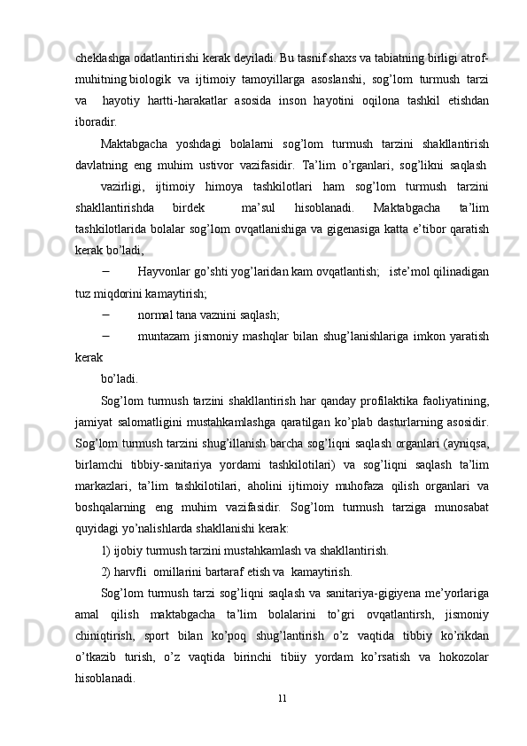 cheklashga odatlantirishi kerak deyiladi. Bu tasnif shaxs va tabiatning birligi atrof-
muhitning biologik  va  ijtimoiy  tamoyillarga  asoslanshi,  sog’lom  turmush  tarzi
va     hayotiy   hartti-harakatlar   asosida   inson   hayotini   oqilona   tashkil   etishdan
iboradir. 
Maktabgacha     yoshdagi     bolalarni     sog’lom     turmush     tarzini     shakllantirish
davlatning  eng  muhim  ustivor  vazifasidir.  Ta’lim  o’rganlari,  sog’likni  saqlash
vazirligi,     ijtimoiy     himoya     tashkilotlari     ham     sog’lom     turmush     tarzini
shakllantirishda     birdek         ma’sul     hisoblanadi.     Maktabgacha     ta’lim
tashkilotlarida bolalar  sog’lom  ovqatlanishiga va gigenasiga  katta e’tibor  qaratish
kerak bo’ladi, 
 Hayvonlar go’shti yog’laridan kam ovqatlantish;   iste’mol qilinadigan
tuz miqdorini kamaytirish; 
 normal tana vaznini saqlash; 
 muntazam   jismoniy   mashqlar   bilan   shug’lanishlariga   imkon   yaratish
kerak 
bo’ladi. 
Sog’lom   turmush   tarzini   shakllantirish   har   qanday   profilaktika   faoliyatining,
jamiyat   salomatligini   mustahkamlashga   qaratilgan   ko’plab   dasturlarning   asosidir.
Sog’lom turmush tarzini shug’illanish barcha sog’liqni saqlash organlari (ayniqsa,
birlamchi   tibbiy-sanitariya   yordami   tashkilotilari)   va   sog’liqni   saqlash   ta’lim
markazlari,  ta’lim  tashkilotilari,  aholini  ijtimoiy  muhofaza  qilish  organlari  va
boshqalarning     eng     muhim     vazifasidir.     Sog’lom     turmush     tarziga     munosabat
quyidagi yo’nalishlarda shakllanishi kerak: 
1) ijobiy turmush tarzini mustahkamlash va shakllantirish.  
2) harvfli  omillarini bartaraf etish va  kamaytirish. 
Sog’lom   turmush   tarzi   sog’liqni   saqlash   va   sanitariya-gigiyena   me’yorlariga
amal     qilish     maktabgacha     ta’lim     bolalarini     to’gri     ovqatlantirsh,     jismoniy
chiniqtirish,     sport     bilan     ko’poq     shug’lantirish     o’z     vaqtida     tibbiy     ko’rikdan
o’tkazib   turish,   o’z   vaqtida   birinchi   tibiiy   yordam    ko’rsatish    va   hokozolar
hisoblanadi. 
11 