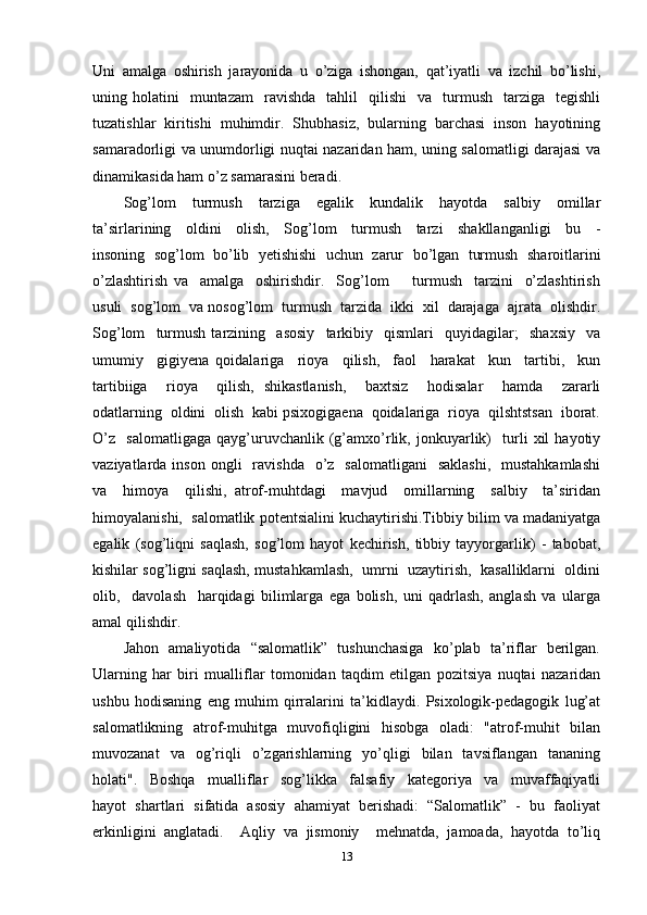 Uni   amalga   oshirish   jarayonida   u   o’ziga   ishongan,   qat’iyatli   va   izchil   bo’lishi,
uning  holatini     muntazam     ravishda    tahlil     qilishi    va    turmush    tarziga    tegishli
tuzatishlar   kiritishi   muhimdir.   Shubhasiz,   bularning   barchasi   inson   hayotining
samaradorligi va unumdorligi nuqtai nazaridan ham, uning salomatligi darajasi va
dinamikasida ham o’z samarasini beradi. 
Sog’lom     turmush     tarziga     egalik     kundalik     hayotda     salbiy     omillar
ta’sirlarining     oldini     olish,     Sog’lom     turmush     tarzi     shakllanganligi     bu     -
insoning   sog’lom   bo’lib   yetishishi   uchun   zarur   bo’lgan   turmush   sharoitlarini
o’zlashtirish   va     amalga     oshirishdir.     Sog’lom         turmush     tarzini     o’zlashtirish
usuli  sog’lom  va nosog’lom  turmush  tarzida  ikki  xil  darajaga  ajrata  olishdir.
Sog’lom     turmush   tarzining     asosiy     tarkibiy     qismlari     quyidagilar;     shaxsiy     va
umumiy     gigiyena   qoidalariga     rioya     qilish,     faol     harakat     kun     tartibi,     kun
tartibiiga     rioya     qilish,   shikastlanish,     baxtsiz     hodisalar     hamda     zararli
odatlarning  oldini  olish  kabi psixogigaena  qoidalariga  rioya  qilshtstsan  iborat.
O’z     salomatligaga   qayg’uruvchanlik   (g’amxo’rlik,   jonkuyarlik)     turli   xil   hayotiy
vaziyatlarda inson  ongli    ravishda     o’z   salomatligani     saklashi,     mustahkamlashi
va     himoya     qilishi,   atrof-muhtdagi     mavjud     omillarning     salbiy     ta’siridan
himoyalanishi,  salomatlik potentsialini kuchaytirishi.Tibbiy bilim va madaniyatga
egalik   (sog’liqni   saqlash,   sog’lom   hayot   kechirish,   tibbiy   tayyorgarlik)   -   tabobat,
kishilar sog’ligni saqlash, mustahkamlash,  umrni  uzaytirish,  kasalliklarni  oldini
olib,     davolash     harqidagi   bilimlarga   ega   bolish,   uni   qadrlash,   anglash   va   ularga
amal qilishdir. 
Jahon   amaliyotida   “salomatlik”   tushunchasiga   ko’plab   ta’riflar   berilgan.
Ularning   har   biri   mualliflar   tomonidan   taqdim   etilgan   pozitsiya   nuqtai   nazaridan
ushbu   hodisaning   eng   muhim   qirralarini   ta’kidlaydi.   Psixologik-pedagogik   lug’at
salomatlikning   atrof-muhitga   muvofiqligini   hisobga   oladi:    "atrof-muhit    bilan
muvozanat    va    og’riqli    o’zgarishlarning    yo’qligi    bilan    tavsiflangan    tananing
holati".     Boshqa     mualliflar     sog’likka     falsafiy     kategoriya     va     muvaffaqiyatli
hayot  shartlari  sifatida  asosiy  ahamiyat  berishadi:  “Salomatlik”  -  bu  faoliyat
erkinligini  anglatadi.    Aqliy  va  jismoniy    mehnatda,  jamoada,  hayotda  to’liq
13 