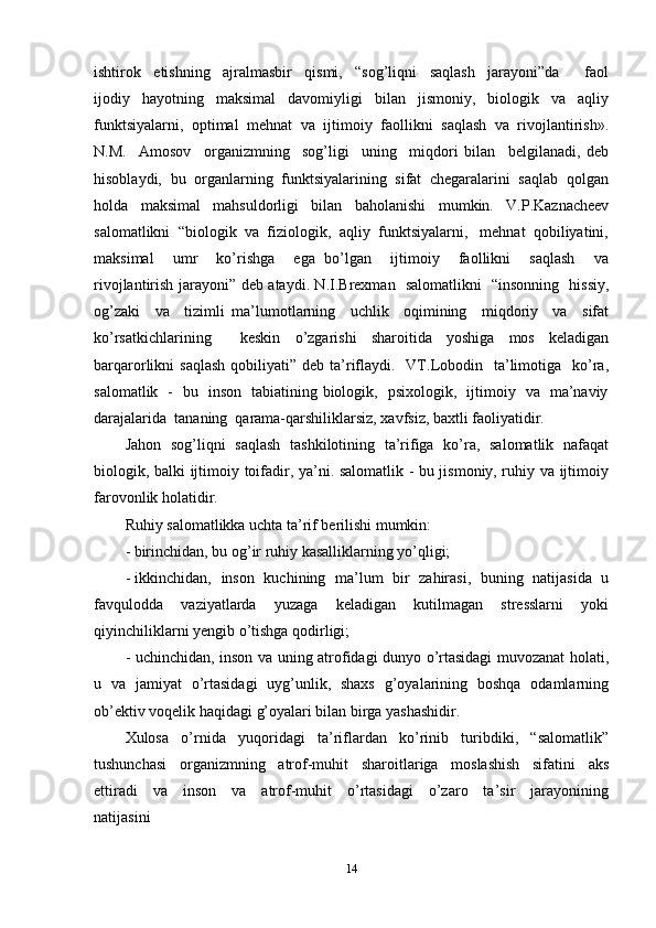 ishtirok     etishning     ajralmasbir     qismi,     “sog’liqni     saqlash     jarayoni”da         faol
ijodiy   hayotning   maksimal   davomiyligi   bilan   jismoniy,   biologik   va   aqliy
funktsiyalarni,   optimal   mehnat   va   ijtimoiy   faollikni   saqlash   va   rivojlantirish».
N.M.     Amosov     organizmning     sog’ligi     uning     miqdori   bilan     belgilanadi,   deb
hisoblaydi,  bu  organlarning  funktsiyalarining  sifat  chegaralarini  saqlab  qolgan
holda     maksimal     mahsuldorligi     bilan     baholanishi     mumkin.     V.P.Kaznacheev
salomatlikni  “biologik  va  fiziologik,  aqliy  funktsiyalarni,   mehnat  qobiliyatini,
maksimal     umr     ko’rishga     ega   bo’lgan     ijtimoiy     faollikni     saqlash     va
rivojlantirish jarayoni” deb ataydi. N.I.Brexman   salomatlikni   “insonning   hissiy,
og’zaki     va     tizimli   ma’lumotlarning     uchlik     oqimining     miqdoriy     va     sifat
ko’rsatkichlarining     keskin   o’zgarishi   sharoitida   yoshiga   mos   keladigan
barqarorlikni  saqlash   qobiliyati” deb  ta’riflaydi.    VT.Lobodin    ta’limotiga   ko’ra,
salomatlik   -   bu   inson   tabiatining biologik,   psixologik,   ijtimoiy   va   ma’naviy
darajalarida  tananing  qarama-qarshiliklarsiz, xavfsiz, baxtli faoliyatidir. 
Jahon   sog’liqni   saqlash   tashkilotining   ta’rifiga   ko’ra,   salomatlik   nafaqat
biologik, balki ijtimoiy toifadir, ya’ni. salomatlik - bu jismoniy, ruhiy va ijtimoiy
farovonlik holatidir. 
Ruhiy salomatlikka uchta ta’rif berilishi mumkin:  
- birinchidan, bu og’ir ruhiy kasalliklarning yo’qligi;  
- ikkinchidan,   inson   kuchining   ma’lum   bir   zahirasi,   buning   natijasida   u
favqulodda     vaziyatlarda     yuzaga     keladigan     kutilmagan     stresslarni     yoki
qiyinchiliklarni yengib o’tishga qodirligi;  
- uchinchidan, inson va uning atrofidagi dunyo o’rtasidagi muvozanat holati,
u   va   jamiyat   o’rtasidagi   uyg’unlik,   shaxs   g’oyalarining   boshqa   odamlarning
ob’ektiv voqelik haqidagi g’oyalari bilan birga yashashidir.
Xulosa     o’rnida     yuqoridagi     ta’riflardan     ko’rinib     turibdiki,     “salomatlik”
tushunchasi     organizmning     atrof-muhit     sharoitlariga     moslashish     sifatini     aks
ettiradi     va     inson     va     atrof-muhit     o’rtasidagi     o’zaro     ta’sir     jarayonining
natijasini 
14 