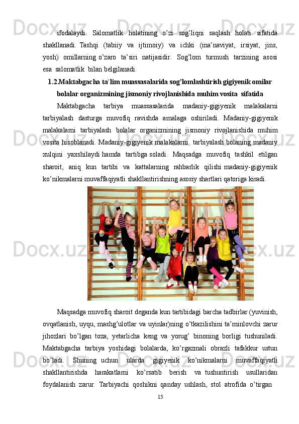 ifodalaydi.   Salomatlik   holatining   o’zi   sog’liqni   saqlash   holati   sifatida
shakllanadi.   Tashqi     (tabiiy     va     ijtimoiy)     va     ichki     (ma’naviyat,     irsiyat,     jins,
yosh)   omillarning o’zaro   ta’siri   natijasidir.   Sog’lom   turmush   tarzining   asosi
esa  salomatlik  bilan belgilanadi.
1.2.Maktabgacha ta`lim muassasalarida sog’lomlashtirish gigiyenik omilar
bolalar organizmining jismoniy rivojlanishida muhim vosita  sifatida
Maktabgacha   tarbiya   muassasalarida   madaniy-gigiyenik   malakalarni
tarbiyalash   dasturga   muvofiq   ravishda   amalaga   oshiriladi.   Madaniy-gigiyenik
malakalarni   tarbiyalash   bolalar   organizmining   jismoniy   rivojlanishida   muhim
vosita hisoblanadi. Madaniy-gigiyenik malakalarni   tarbiyalash bolaning madaniy
xulqini   yaxshilaydi hamda   tartibga soladi.   Maqsadga   muvofiq   tashkil    etilgan
sharoit,    aniq    kun    tartibi     va     kattalarning     rahbarlik    qilishi   madaniy-gigiyenik
ko’nikmalarni muvaffaqiyatli shakllantirishning asosiy shartlari qatoriga kiradi. 
Maqsadga muvofiq sharoit deganda kun tartibidagi barcha tadbirlar (yuvinish,
ovqatlanish, uyqu, mashg’ulotlar  va uyinlar)ning o’tkazilishini  ta’minlovchi zarur
jihozlari   bo’lgan   toza,   yetarlicha   keng   va   yorug’   binoning   borligi   tushuniladi.
Maktabgacha  tarbiya   yoshidagi  bolalarda,  ko’rgazmali   obrazli  tafakkur   ustun
bo’ladi.     Shuning   uchun     ularda     gigiyenik     ko’nikmalarni     muvaffaqiyatli
shakllantirishda     harakatlarni     ko’rsatib     berish     va   tushuntirish     usullaridan
foydalanish  zarur.  Tarbiyachi  qoshikni  qanday  ushlash,  stol  atrofida  o’tirgan 
15 