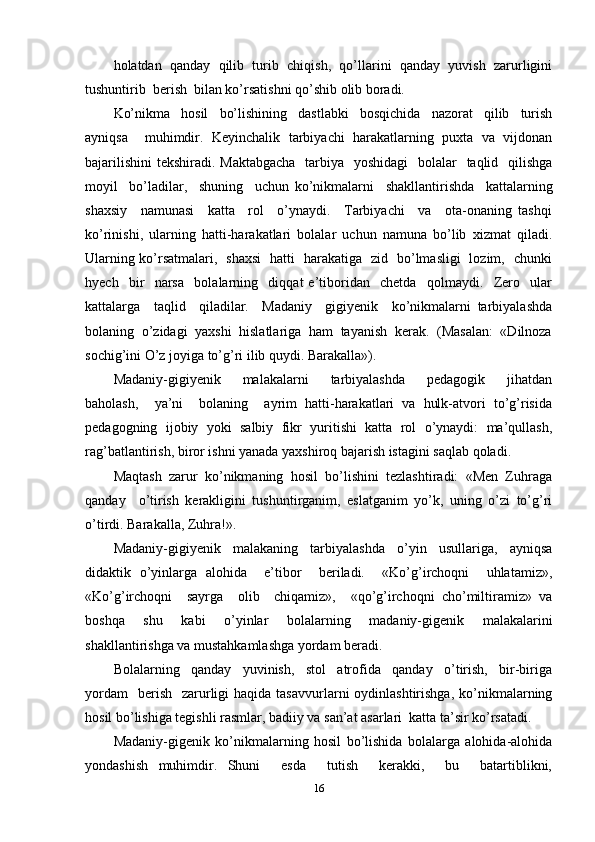 holatdan  qanday  qilib  turib  chiqish,  qo’llarini  qanday  yuvish  zarurligini
tushuntirib  berish  bilan ko’rsatishni qo’shib olib boradi. 
Ko’nikma     hosil     bo’lishining     dastlabki     bosqichida     nazorat     qilib     turish
ayniqsa     muhimdir.   Keyinchalik   tarbiyachi   harakatlarning   puxta   va   vijdonan
bajarilishini  tekshiradi. Maktabgacha    tarbiya   yoshidagi    bolalar    taqlid   qilishga
moyil     bo’ladilar,     shuning     uchun   ko’nikmalarni     shakllantirishda     kattalarning
shaxsiy     namunasi     katta     rol     o’ynaydi.     Tarbiyachi     va     ota-onaning   tashqi
ko’rinishi,   ularning   hatti-harakatlari   bolalar   uchun   namuna   bo’lib   xizmat   qiladi.
Ularning ko’rsatmalari,   shaxsi   hatti   harakatiga   zid   bo’lmasligi   lozim,   chunki
hyech     bir     narsa     bolalarning     diqqat   e’tiboridan     chetda     qolmaydi.     Zero     ular
kattalarga     taqlid     qiladilar.     Madaniy     gigiyenik     ko’nikmalarni   tarbiyalashda
bolaning  o’zidagi  yaxshi  hislatlariga  ham  tayanish  kerak.  (Masalan:  «Dilnoza
sochig’ini O’z joyiga to’g’ri ilib quydi. Barakalla»). 
Madaniy-gigiyenik     malakalarni     tarbiyalashda     pedagogik     jihatdan
baholash,     ya’ni     bolaning     ayrim   hatti-harakatlari   va   hulk-atvori   to’g’risida
pedagogning   ijobiy   yoki   salbiy   fikr   yuritishi   katta   rol   o’ynaydi:   ma’qullash,
rag’batlantirish, biror ishni yanada yaxshiroq bajarish istagini saqlab qoladi. 
Maqtash  zarur  ko’nikmaning  hosil  bo’lishini  tezlashtiradi:  «Men  Zuhraga
qanday     o’tirish   kerakligini   tushuntirganim,   eslatganim   yo’k,   uning   o’zi   to’g’ri
o’tirdi. Barakalla, Zuhra!». 
Madaniy-gigiyenik   malakaning   tarbiyalashda   o’yin   usullariga,   ayniqsa
didaktik   o’yinlarga   alohida     e’tibor     beriladi.     «Ko’g’irchoqni     uhlatamiz»,
«Ko’g’irchoqni     sayrga     olib     chiqamiz»,     «qo’g’irchoqni   cho’miltiramiz»   va
boshqa   shu   kabi   o’yinlar   bolalarning   madaniy-gigenik   malakalarini
shakllantirishga va mustahkamlashga yordam beradi. 
Bolalarning     qanday     yuvinish,     stol     atrofida     qanday     o’tirish,     bir-biriga
yordam    berish     zarurligi  haqida  tasavvurlarni   oydinlashtirishga,   ko’nikmalarning
hosil bo’lishiga tegishli rasmlar, badiiy va san’at asarlari  katta ta’sir ko’rsatadi. 
Madaniy-gigenik   ko’nikmalarning   hosil   bo’lishida   bolalarga   alohida-alohida
yondashish   muhimdir.   Shuni     esda     tutish     kerakki,     bu     batartiblikni,
16 