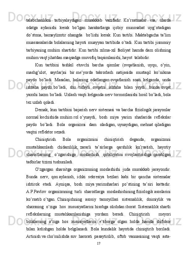 talabchanlikni     tarbiyalaydigan     murakkab     vazifadir.   Ko’rsatmalar     esa,     ularda
odatga   aylanishi     kerak     bo’lgan   harakatlarga   ijobiy    munosabat    uyg’otadigan
do’stona,   bamaylixotir   ohangda     bo’lishi   kerak.   Kun   tartibi.   Maktabgacha   ta’lim
muassasalarida   bolalarning   hayoti   muayyan   tartibida   o’tadi.   Kun   tartibi   jismoniy
tarbiyaning   muhim   shartidir.   Kun   tartibi   xilma-xil   faoliyat   hamda   dam   olishning
muhim vaqt jihatdan maqsadga muvofiq taqsimlanishi, hayot  talabidir. 
Kun   tartibini   tashkil    etuvchi   barcha   qismlar   (ovqatlanish,   uyqu,   o’yin,
mashg’ulot,     sayrlar)ni     bir   me’yorda     takrorlash     natijasida     mustaqil     ko’nikma
paydo  bo’ladi.  Masalan,  bolaning  odatlangan ovqatlanish  soati  kelganda,  unda
ishtaha   paydo bo’ladi,   shu   tufayli   ovqatni   ishtaha   bilan   yeydi,   bunda ovqat
yaxshi hazm bo’ladi. Uxlash vaqti kelganda nerv tormozlanishi hosil bo’ladi, bola
tez uxlab qoladi. 
Demak,   kun   tartibini   bajarish   nerv   sistemasi   va   barcha   fiziologik   jarayonlar
normal kechishida muhim rol o’ynaydi,   bosh   miya   yarim   sharlarida   reflekslar
paydo     bo’ladi.     Bola     organizmi     dam     oladigan,   uynaydigan,   mehnat   qiladigan
vaqtni reflektor sezadi. 
Chiniqtirish.     Bola     organizmini     chiniqtirish     deganda,     organizmni
mustahkamlash     chidamlilik,   zararli     ta’sirlarga     qarshilik     ko’rsatish,     hayotiy
sharoitlarning     o’zgarishiga     moslashish     qobiliyatini   rivojlantirishga   qaratilgan
tadbirlar tizimi tushuniladi. 
O’zgargan  sharoitga  organizmning  moslashishi  juda  murakkab  jarayondir.
Bunda  nerv,  qon aylanish,  ichki  sekresiya  bezlari  kabi  bir  qancha  sistemalar
ishtirok     etadi.     Ayniqsa,     bosh     miya   yarimsharlari     po’stining     ta’siri     kattadir.
A.P.Pavlov  organizmning  turli  sharoitlarga  moslashishining fiziologik asoslarini
ko’rsatib   o’tgan.   Chiniqishning     asosiy     tamoyillari     sistemalilik,     doimiylik     va
shaxsning  o’ziga  hos  xususiyatlarini hisobga olishdan iborat. Sistemalilik shartli
reflekslarning   mustahkamlanishiga   yordam   beradi.   Chiniqtirish     meyori
bolalarning   o’ziga   hos   xususiyatlarini   e’tiborga   olgan   holda   hamda   shifokor
bilan   kelishgan   holda   belgilanadi.   Bola   kundalik   hayotida   chiniqtirib   boriladi.
Artinish va cho’milishda suv  harorati  pasaytirilib,  oftob  vannasining  vaqti  asta-
17 