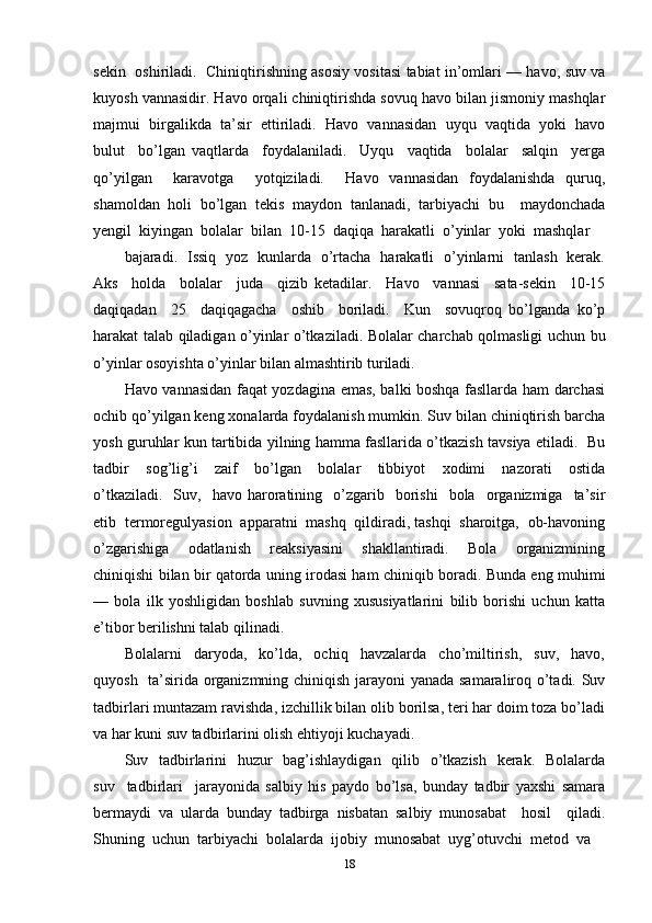 sekin   oshiriladi.   Chiniqtirishning asosiy vositasi tabiat in’omlari — havo, suv va
kuyosh vannasidir. Havo orqali chiniqtirishda sovuq havo bilan jismoniy mashqlar
majmui  birgalikda  ta’sir  ettiriladi.  Havo  vannasidan  uyqu  vaqtida  yoki  havo
bulut     bo’lgan   vaqtlarda     foydalaniladi.     Uyqu     vaqtida     bolalar     salqin     yerga
qo’yilgan     karavotga     yotqiziladi.     Havo   vannasidan   foydalanishda   quruq,
shamoldan   holi   bo’lgan   tekis   maydon   tanlanadi,   tarbiyachi   bu     maydonchada
yengil  kiyingan  bolalar  bilan  10-15  daqiqa  harakatli  o’yinlar  yoki  mashqlar 
bajaradi.   Issiq   yoz   kunlarda   o’rtacha   harakatli   o’yinlarni   tanlash   kerak.
Aks     holda     bolalar     juda     qizib   ketadilar.     Havo     vannasi     sata-sekin     10-15
daqiqadan     25     daqiqagacha     oshib     boriladi.     Kun     sovuqroq   bo’lganda   ko’p
harakat talab qiladigan o’yinlar o’tkaziladi. Bolalar charchab qolmasligi uchun bu
o’yinlar osoyishta o’yinlar bilan almashtirib turiladi. 
Havo vannasidan faqat yozdagina emas, balki boshqa fasllarda ham darchasi
ochib qo’yilgan keng xonalarda foydalanish mumkin. Suv bilan chiniqtirish barcha
yosh guruhlar kun tartibida yilning hamma fasllarida o’tkazish tavsiya etiladi.   Bu
tadbir     sog’lig’i     zaif     bo’lgan     bolalar     tibbiyot     xodimi     nazorati     ostida
o’tkaziladi.     Suv,    havo   haroratining    o’zgarib    borishi    bola    organizmiga    ta’sir
etib  termoregulyasion  apparatni  mashq  qildiradi, tashqi  sharoitga,  ob-havoning
o’zgarishiga     odatlanish     reaksiyasini     shakllantiradi.     Bola     organizmining
chiniqishi bilan bir qatorda uning irodasi ham chiniqib boradi. Bunda eng muhimi
—   bola   ilk   yoshligidan   boshlab   suvning   xususiyatlarini   bilib   borishi   uchun   katta
e’tibor berilishni talab qilinadi. 
Bolalarni     daryoda,     ko’lda,     ochiq     havzalarda     cho’miltirish,     suv,     havo,
quyosh   ta’sirida organizmning chiniqish jarayoni yanada samaraliroq o’tadi. Suv
tadbirlari muntazam ravishda, izchillik bilan olib borilsa, teri har doim toza bo’ladi
va har kuni suv tadbirlarini olish ehtiyoji kuchayadi. 
Suv   tadbirlarini   huzur    bag’ishlaydigan   qilib   o’tkazish   kerak.   Bolalarda
suv     tadbirlari     jarayonida   salbiy   his   paydo   bo’lsa,   bunday   tadbir   yaxshi   samara
bermaydi   va   ularda   bunday   tadbirga   nisbatan   salbiy   munosabat     hosil     qiladi.
Shuning  uchun  tarbiyachi  bolalarda  ijobiy  munosabat  uyg’otuvchi  metod  va 
18 