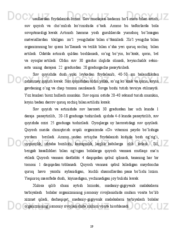 usullardan   foydalanish   lozim.   Suv   muolajasi   badanni   ho’l   mato   bilan   artish,
suv   quyish   va   cho’milish   ko’rinishida   o’tadi.   Ammo   bu   tadbirlarda   bola
sovqotmasligi   kerak.   Artinish     hamma     yosh     guruhlarida     yumshoq     bo’lmagan
materiallardan     tikilgan     xo’l     yengchalar   bilan   o’tkaziladi.   Xo’l   yengcha   bilan
organizmning   bir   qismi   ho’llanadi   va   tezlik   bilan   o’sha   yeri   quruq   sochiq     bilan
artiladi.  Odatda  artinish  quldan  boshlanadi,  so’ng  bo’yin,  ko’krak,  qorin,  bel
va   oyoqlar artiladi.   Oldin   suv   30   gradus   iliqlida   olinadi,   keyinchalik   sekin-
asta  uning  darajasi  22  gradusdan  20 gradusgacha pasaytiriladi. 
Suv   quyishda   dush   yoki   leykadan   foydalanib,   40-50   sm   balandlikdan
oshirimay quyish kerak. Suv quyishdan oldin yelka, so’ng ko’krak va qorin, keyin
gavdaning  o’ng  va  chap  tomoni   namlanadi.  Suvga  boshi   tutish   tavsiya  etilmaydi.
Yoz kunlari biroz hullash mumkin. Suv oqimi ostida 20-40 sekund turish mumkin,
keyin badan darrov quruq sochiq bilan artilishi kerak. 
Suv   quyish   va   artinishda   suv   harorati   30   gradusdan   har   uch   kunda   1
daraja   pasaytirilib,   20-18 gradusga tushiriladi. qishda 4-6 kunda pasaytirilib, suv
quyishda   oxiri   25   gradusga   tushiriladi.   Oyoqlarga   uy   haroratidagi   suv   quyiladi.
Quyosh  nurida  chiniqtirish  orqali  organizmda  «D»  vitamini  paydo  bo’lishiga
yordam     beriladi.   Ammo   undan   ortiqcha   foydalanish   kishida   bosh   og’rig’i,
uyqusizlik,   ishtaha   buzilishi,   kamqonlik,   lanjlik   kabilarga     olib     keladi.     Sil,
bezgak    kasalliklari    bilan    og’rigan    bolalarga     quyosh    vannasi     mutlaqo    ma’n
etiladi. Quyosh  vannasi  dastlabki  4  daqiqadan  qabul  qilinadi,  tananing  har  bir
tomoni    1   daqiqadan toblanadi.   Quyosh    vannasi    qabul    kiladigan    maydoncha
quruq     havo     yaxshi     aylanidigan,     kuchli   shamollardan   pana   bo’lishi   lozim.
Yaqinroq masofada dush,  kiyinadigan, yechinadigan joy bulishi kerak. 
Xulosa     qilib     shuni     aytish     lozimki,     madaniy-gigiyenik     malakalarni
tarbiyalash     bolalar   organizmining   jismoniy   rivojlanishida   muhim   vosita   bo’lib
xizmat   qiladi,   darhaqiqat,   madaniy-gigiyenik   malakalarni   tarbiyalash   bolalar
organizmining jismoniy rivojlanishida muhim vosita hisoblanadi.
19 