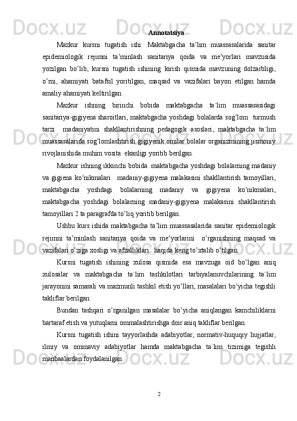 Annotatsiya
Mazkur   kursni   tugatish   ishi:   Maktabgacha   ta lim   muassasalarida   sanitarʼ
epidemiologik   rejimni   ta minlash   sanitariya   qoida   va   me yorlari   mavzusida	
ʼ ʼ
yozilgan   bo’lib,   kursni   tugatish   ishining   kirish   qismida   mavzuning   dolzarbligi,
o’rni,   ahamiyati   batafsil   yoritilgan,   maqsad   va   vazifalari   bayon   etilgan   hamda
amaliy   ahamiyati keltirilgan.
Mazkur   ishning   birinchi   bobida   maktabgacha   ta`lim   muassasasidagi
sanitariya-gigiyena   sharoitlari ,   m aktabgacha yoshdagi bolalarda sog’lom   turmush
tarzi     madaniyatini   shakllantirishning   pedagogik   asoslari ,   m aktabgacha   ta`lim
muassasalarida sog’lomlashtirish gigiyenik omilar bolalar organizmining jismoniy
rivojlanishida muhim vosita   ekanligi yoritib berilgan.
Mazkur   ishning   ikkinchi   bobida.   maktabgacha yoshdagi bolalarning madaniy
va  gigiena   ko nikmalari.     madaniy-gigiyena   malakasini   shakllantirish   tamoyillari,	
ʻ
maktabgacha   yoshdagi   bolalarning   madaniy   va   gigiyena   ko nikmalari,	
ʻ
maktabgacha   yoshdagi   bolalarning   madaniy-gigiyena   malakasini   shakllantirish
tamoyillari 2 ta paragrafda to’liq   yoritib berilgan.
Ushbu  kurs  ishida   maktabgacha   ta lim  muassasalarida   sanitar   epidemiologik	
ʼ
rejimni   ta minlash   sanitariya   qoida   va   me yorlarini     o’rganishning   maqsad   va	
ʼ ʼ
vazifalari o’ziga xosligi va afzalliklari   haqida   keng   to’xtalib   o’tilgan.
Kursni   tugatish   ishining   xulosa   qismida   esa   mavzuga   oid   bo’lgan   aniq
xulosalar   va   maktabgacha   ta`lim   tashkilotlari   tarbiyalanuvchilarining   ta`lim
jarayonini samarali va mazmunli tashkil etish yo’llari, masalalari bo’yicha tegishli
takliflar   berilgan.
Bundan   tashqari   o’rganilgan   masalalar   bo’yicha   aniqlangan   kamchiliklarni
bartaraf   etish   va   yutuqlarni   ommalashtirishga   doir   aniq   takliflar   berilgan.
Kursni   tugatish   ishini   tayyorlashda   adabiyotlar,   normativ-huquqiy   hujjatlar,
ilmiy   va   ommaviy   adabiyotlar   hamda   maktabgacha   ta`lim   tizimiga   tegishli
manbaalardan foydalanilgan.
2 