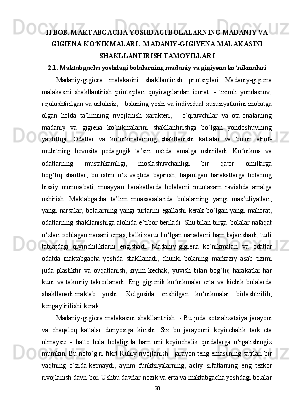 II BOB.   MAKTABGACHA YOSHDAGI BOLALARNING MADANIY VA
GIGIENA KO NIKMALARI.  MADANIY-GIGIYENA MALAKASINIʻ
SHAKLLANTIRISH TAMOYILLARI
2.1. Maktabgacha yoshdagi bolalarning madaniy va gigiyena ko nikmalari	
ʻ
Madaniy-gigiena   malakasini   shakllantirish   printsiplari   Madaniy-gigiena
malakasini   shakllantirish   printsiplari   quyidagilardan   iborat:   -   tizimli   yondashuv;
rejalashtirilgan va uzluksiz; - bolaning yoshi va individual xususiyatlarini inobatga
olgan   holda   ta’limning   rivojlanish   xarakteri;   -   o qituvchilar   va   ota-onalarning	
ʻ
madaniy   va   gigiena   ko nikmalarini   shakllantirishga   bo lgan   yondoshuvining	
ʻ ʻ
yaxlitligi.   Odatlar   va   ko nikmalarning   shakllanishi   kattalar   va   butun   atrof-
ʻ
muhitning   bevosita   pedagogik   ta’siri   ostida   amalga   oshiriladi.   Ko nikma   va	
ʻ
odatlarning   mustahkamligi,   moslashuvchanligi   bir   qator   omillarga
bog liq:	
ʻ   shartlar ,   bu   ishni   o z   vaqtida   bajarish,   bajarilgan   harakatlarga   bolaning	ʻ
hissiy   munosabati,   muayyan   harakatlarda   bolalarni   muntazam   ravishda   amalga
oshirish.   Maktabgacha   ta’lim   muassasalarida   bolalarning   yangi   mas’uliyatlari,
yangi  narsalar,  bolalarning yangi   turlarini  egallashi  kerak  bo lgan  yangi   mahorat,	
ʻ
odatlarning shakllanishiga alohida e’tibor beriladi. Shu bilan birga, bolalar nafaqat
o zlari xohlagan narsani emas, balki zarur bo lgan narsalarni ham bajarishadi, turli	
ʻ ʻ
tabiatdagi   qiyinchiliklarni   engishadi.   Madaniy-gigiena   ko nikmalari   va   odatlar	
ʻ
odatda   maktabgacha   yoshda   shakllanadi,   chunki   bolaning   markaziy   asab   tizimi
juda   plastiktir   va   ovqatlanish,   kiyim-kechak,   yuvish   bilan   bog liq   harakatlar   har	
ʻ
kuni   va   takroriy   takrorlanadi.   Eng   gigienik   ko nikmalar   erta   va   kichik   bolalarda	
ʻ
shakllanadi   maktab   yoshi.   Kelgusida   erishilgan   ko nikmalar   birlashtirilib,	
ʻ
kengaytirilishi kerak.
Madaniy-gigiena  malakasini   shakllantirish     -  Bu  juda  sotsializatsiya  jarayoni
va   chaqaloq   kattalar   dunyosiga   kirishi.   Siz   bu   jarayonni   keyinchalik   tark   eta
olmaysiz   -   hatto   bola   bolaligida   ham   uni   keyinchalik   qoidalarga   o rgatishingiz	
ʻ
mumkin. Bu noto g ri fikr! Ruhiy rivojlanish -	
ʻ ʻ   jarayon teng emasuning satrlari bir
vaqtning   o zida	
ʻ   ketmaydi ,   ayrim   funktsiyalarning,   aqliy   sifatlarning   eng   tezkor
rivojlanish davri bor. Ushbu davrlar nozik va erta va maktabgacha yoshdagi bolalar
20 