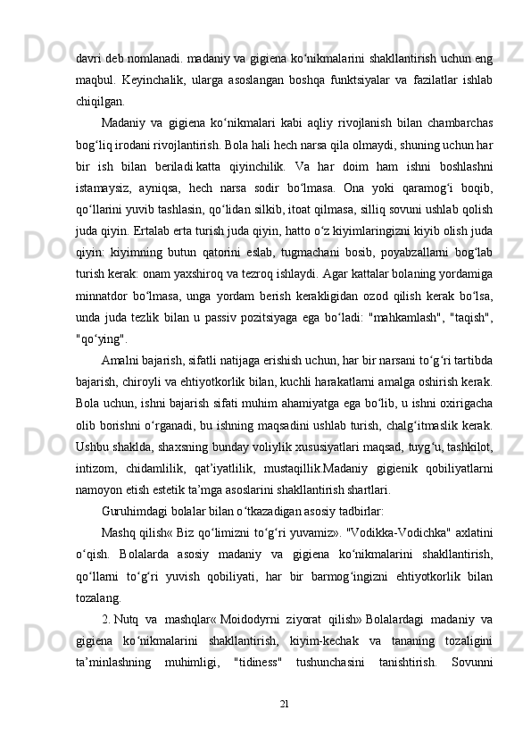 davri deb nomlanadi.   madaniy va gigiena ko nikmalarini shakllantirish uchun engʻ
maqbul.   Keyinchalik,   ularga   asoslangan   boshqa   funktsiyalar   va   fazilatlar   ishlab
chiqilgan.
Madaniy   va   gigiena   ko nikmalari   kabi   aqliy   rivojlanish   bilan   chambarchas	
ʻ
bog liq	
ʻ   irodani rivojlantirish. Bola hali hech narsa qila olmaydi, shuning uchun har
bir   ish   bilan   beriladi   katta   qiyinchilik.   Va   har   doim   ham   ishni   boshlashni
istamaysiz,   ayniqsa,   hech   narsa   sodir   bo lmasa.   Ona   yoki   qaramog i   boqib,	
ʻ ʻ
qo llarini yuvib tashlasin, qo lidan silkib, itoat qilmasa, silliq sovuni ushlab qolish	
ʻ ʻ
juda qiyin. Ertalab erta turish juda qiyin, hatto o z kiyimlaringizni kiyib olish juda	
ʻ
qiyin:   kiyimning   butun   qatorini   eslab,   tugmachani   bosib,   poyabzallarni   bog lab	
ʻ
turish kerak: onam yaxshiroq va tezroq ishlaydi. Agar kattalar bolaning yordamiga
minnatdor   bo lmasa,   unga   yordam   berish   kerakligidan   ozod   qilish   kerak   bo lsa,	
ʻ ʻ
unda   juda   tezlik   bilan   u   passiv   pozitsiyaga   ega   bo ladi:   "mahkamlash",   "taqish",	
ʻ
"qo ying".	
ʻ
Amalni bajarish, sifatli natijaga erishish uchun, har bir narsani to g ri tartibda	
ʻ ʻ
bajarish, chiroyli va ehtiyotkorlik bilan, kuchli harakatlarni amalga oshirish kerak.
Bola uchun, ishni bajarish sifati muhim ahamiyatga ega bo lib, u ishni oxirigacha	
ʻ
olib borishni  o rganadi, bu ishning maqsadini  ushlab turish, chalg itmaslik kerak.	
ʻ ʻ
Ushbu shaklda, shaxsning bunday voliylik xususiyatlari   maqsad, tuyg u,	
ʻ   tashkilot ,
intizom,   chidamlilik,   qat’iyatlilik,   mustaqillik.Madaniy   gigienik   qobiliyatlarni
namoyon etish   estetik ta’mga asoslarini shakllantirish shartlari.
Guruhimdagi bolalar bilan o tkazadigan asosiy tadbirlar:	
ʻ
Mashq qilish«   Biz qo limizni to g ri yuvamiz».	
ʻ ʻ ʻ   "Vodikka-Vodichka" axlatini
o qish.   Bolalarda   asosiy   madaniy   va   gigiena   ko nikmalarini   shakllantirish,	
ʻ ʻ
qo llarni   to g ri   yuvish   qobiliyati,   har   bir   barmog ingizni   ehtiyotkorlik   bilan
ʻ ʻ ʻ ʻ
tozalang.
2.   Nutq   va   mashqlar«   Moidodyrni   ziyorat   qilish»   Bolalardagi   madaniy   va
gigiena   ko nikmalarini   shakllantirish,   kiyim-kechak   va   tananing   tozaligini	
ʻ
ta’minlashning   muhimligi,   "tidiness"   tushunchasini   tanishtirish.   Sovunni
21 