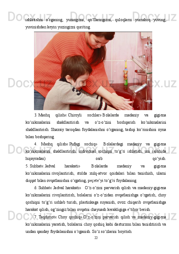 ishlatishni   o rganing,   yuzingizni,   qo llaringizni,   quloqlarni   yumshoq   yuving,ʻ ʻ
yuvinishdan keyin yuzingizni quriting.
3.   Mashq   qilish«   Chiroyli   sochlar»   Bolalarda   madaniy   va   gigiena
ko nikmalarini   shakllantirish   va   o z-o zini   boshqarish   ko nikmalarini	
ʻ ʻ ʻ ʻ
shakllantirish.   Shaxsiy   taroqdan   foydalanishni   o rganing,  tashqi   ko rinishini   oyna	
ʻ ʻ
bilan boshqaring.
4.   Mashq   qilish«   Pufagi   sochiq»       Bolalardagi   madaniy   va   gigiena
ko nikmalarini   shakllantirish,   individual   sochiqni   to g ri   ishlatish,   uni   (alohida	
ʻ ʻ ʻ
hujayradan)   osib   qo yish.	
ʻ
5.   Suhbat«   Jadval   harakati»       Bolalarda   madaniy   va   gigiena
ko nikmalarini	
ʻ   rivojlantirish ,   stolda   xulq-atvor   qoidalari   bilan   tanishish,   ularni
diqqat bilan ovqatlanishni o rgating, peçete’yi to g ri foydalaning.	
ʻ ʻ ʻ
6.   Suhbat«   Jadval   harakati»       O z-o zini   parvarish   qilish   va   madaniy-gigiena	
ʻ ʻ
ko nikmalarini   rivojlantirish,   bolalarni   o z-o zidan   ovqatlanishga   o rgatish,   choy	
ʻ ʻ ʻ ʻ
qoshiqni   to g ri   ushlab   turish,   plastinkaga   suyanish,   ovoz   chiqarib   ovqatlanishga	
ʻ ʻ
harakat qilish, og zingiz bilan ovqatni chaynash kerakligiga e’tibor berish.	
ʻ
7.   Taqdimot«   Choy   qoshiq»   O z-o zini   parvarish   qilish   va   madaniy-gigiena	
ʻ ʻ
ko nikmalarini	
ʻ   yaratish , bolalarni choy qoshiq kabi dasturxon bilan tanishtirish va
undan qanday foydalanishni o rganish. So z so zlarini boyitish.	
ʻ ʻ ʻ
22 