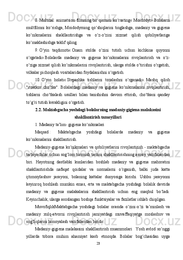 8.   Multizal: animatsion filmning bir qismini ko rsating«ʻ   Moidodyr»   Bolalarni
multfilmni   ko rishga,   Moidodyrning   qo shiqlarini   tinglashga,   madaniy   va  gigiena	
ʻ ʻ
ko nikmalarini   shakllantirishga   va   o z-o zini   xizmat   qilish   qobiliyatlariga	
ʻ ʻ ʻ
ko maklashishga taklif qiling.
ʻ
9.   O yin   taqdimoti«	
ʻ   Onam   stolda   o zini   tutish   uchun   kichkina   quyonni	ʻ
o rgatadi»	
ʻ   Bolalarda   madaniy   va   gigiena   ko nikmalarini   rivojlantirish   va   o z-	ʻ ʻ
o ziga xizmat qilish ko nikmalarini rivojlantirish, ularga stolda o tirishni o rgatish,	
ʻ ʻ ʻ ʻ
vilkalar pichoqlash vositalaridan foydalanishni o rgatish.	
ʻ
10.   O yin   holati«	
ʻ   Stepashka   tishlarini   tozalashni   o rganadi».	ʻ   Mashq   qilish
"itoatkor   cho tka".   Bolalardagi   madaniy   va   gigiena   ko nikmalarini   rivojlantirish,	
ʻ ʻ
tishlarni   cho tkalash   usullari   bilan   tanishishni   davom   ettirish,   cho tkani   qanday
ʻ ʻ
to g ri tutish kerakligini o rgatish.	
ʻ ʻ ʻ
2.2.   Maktabgacha yoshdagi bolalarning madaniy-gigiena malakasini
shakllantirish tamoyillari
1.   Madaniy ta’lim-   gigiena ko nikmalari	
ʻ
Maqsad   :       Maktabgacha   yoshdagi   bolalarda   madaniy   va   gigiena
ko nikmalarini shakllantirish.	
ʻ
Madaniy-gigiena ko nikmalari va qobiliyatlarini rivojlantirish - maktabgacha	
ʻ
tarbiyachilar uchun sog lom turmush tarzini shakllantirishning asosiy vazifalaridan	
ʻ
biri.   Hayotning   dastlabki   kunlaridan   boshlab   madaniy   va   gigiena   mahoratini
shakllantirishda   nafaqat   qoidalar   va   normalarni   o rganish,   balki   juda   katta	
ʻ
ijtimoiylashuv   jarayoni,   bolaning   kattalar   dunyosiga   kirishi.   Ushbu   jarayonni
keyinroq   boshlash   mumkin   emas,   erta   va   maktabgacha   yoshdagi   bolalik   davrida
madaniy   va   gigiena   malakalarini   shakllantirish   uchun   eng   maqbul   bo ladi.	
ʻ
Keyinchalik, ularga asoslangan boshqa funktsiyalar va fazilatlar ishlab chiqilgan.
MuvofiqlikMaktabgacha   yoshdagi   bolalar   orasida   o zini-o zi   ta’minlash   va	
ʻ ʻ
madaniy   xulq-atvorni   rivojlantirish   jamiyatdagi   muvaffaqiyatga   moslashuv   va
sog liqlarini himoyalash vazifalaridan biridir.	
ʻ
Madaniy-gigiena malakasini shakllantirish muammolari       Yosh avlod so nggi	
ʻ
yillarda   tobora   muhim   ahamiyat   kasb   etmoqda.   Bolalar   bog chasidan   uyga	
ʻ
23 