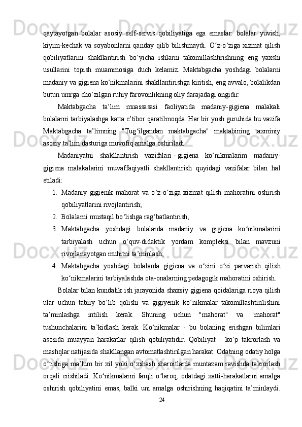 qaytayotgan   bolalar   asosiy   self-servis   qobiliyatiga   ega   emaslar:   bolalar   yuvish,
kiyim-kechak  va  soyabonlarni   qanday qilib  bilishmaydi.  O z-o ziga  xizmat   qilishʻ ʻ
qobiliyatlarini   shakllantirish   bo yicha   ishlarni   takomillashtirishning   eng   yaxshi	
ʻ
usullarini   topish   muammosiga   duch   kelamiz.   Maktabgacha   yoshdagi   bolalarni
madaniy va gigiena ko nikmalarini shakllantirishga kiritish, eng avvalo, bolalikdan	
ʻ
butun umrga cho zilgan ruhiy farovonlikning oliy darajadagi ongidir.	
ʻ
Maktabgacha   ta’lim   muassasasi   faoliyatida   madaniy-gigiena   malakali
bolalarni tarbiyalashga katta e’tibor qaratilmoqda. Har bir yosh guruhida bu vazifa
Maktabgacha   ta’limning   "Tug ilgandan   maktabgacha"   maktabining   taxminiy	
ʻ
asosiy ta’lim dasturiga muvofiq amalga oshiriladi.
Madaniyatni   shakllantirish   vazifalari   -   gigiena   ko nikmalarim   madaniy-	
ʻ
gigiena   malakalarini   muvaffaqiyatli   shakllantirish   quyidagi   vazifalar   bilan   hal
etiladi:
1. Madaniy   gigienik   mahorat   va   o z-o ziga   xizmat   qilish   mahoratini   oshirish	
ʻ ʻ
qobiliyatlarini rivojlantirish;
2. Bolalarni mustaqil bo lishga rag batlantirish;	
ʻ ʻ
3. Maktabgacha   yoshdagi   bolalarda   madaniy   va   gigiena   ko nikmalarini	
ʻ
tarbiyalash   uchun   o quv-didaktik   yordam   kompleksi   bilan   mavzuni	
ʻ
rivojlanayotgan muhitni ta’minlash;
4. Maktabgacha   yoshdagi   bolalarda   gigiena   va   o zini   o zi   parvarish   qilish	
ʻ ʻ
ko nikmalarini tarbiyalashda ota-onalarning pedagogik mahoratini oshirish.	
ʻ
Bolalar bilan kundalik ish jarayonida shaxsiy gigiena qoidalariga rioya qilish
ular   uchun   tabiiy   bo lib   qolishi   va   gigiyenik   ko nikmalar   takomillashtirilishini	
ʻ ʻ
ta’minlashga   intilish   kerak.   Shuning   uchun   "mahorat"   va   "mahorat"
tushunchalarini   ta’kidlash   kerak.   Ko nikmalar   -   bu   bolaning   erishgan   bilimlari	
ʻ
asosida   muayyan   harakatlar   qilish   qobiliyatidir.   Qobiliyat   -   ko p   takrorlash   va	
ʻ
mashqlar natijasida shakllangan avtomatlashtirilgan harakat. Odatning odatiy holga
o tishiga ma’lum bir xil yoki o xshash sharoitlarda muntazam ravishda takrorlash	
ʻ ʻ
orqali   erishiladi.   Ko nikmalarni   farqli   o laroq,   odatdagi   xatti-harakatlarni   amalga	
ʻ ʻ
oshirish   qobiliyatini   emas,   balki   uni   amalga   oshirishning   haqiqatini   ta’minlaydi.
24 