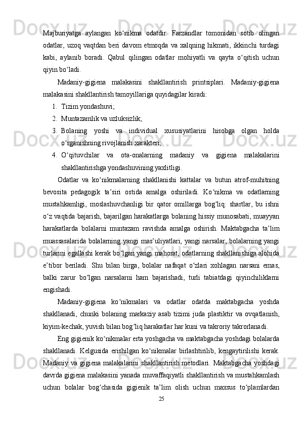 Majburiyatga   aylangan   ko nikma   odatdir.   Farzandlar   tomonidan   sotib   olinganʻ
odatlar,   uzoq   vaqtdan   beri   davom   etmoqda   va   xalqning   hikmati,   ikkinchi   turdagi
kabi,   aylanib   boradi.   Qabul   qilingan   odatlar   mohiyatli   va   qayta   o qitish   uchun	
ʻ
qiyin bo ladi.	
ʻ
Madaniy-gigiena   malakasini   shakllantirish   printsiplari.   Madaniy-gigiena
malakasini shakllantirish tamoyillariga quyidagilar kiradi:
1. Tizim yondashuvi;
2. Muntazamlik va uzluksizlik;
3. Bolaning   yoshi   va   individual   xususiyatlarini   hisobga   olgan   holda
o rganishning rivojlanish xarakteri;
ʻ
4. O qituvchilar   va   ota-onalarning   madaniy   va   gigiena   malakalarini
ʻ
shakllantirishga yondashuvining yaxlitligi.
Odatlar   va   ko nikmalarning   shakllanishi   kattalar   va   butun   atrof-muhitning	
ʻ
bevosita   pedagogik   ta’siri   ostida   amalga   oshiriladi.   Ko nikma   va   odatlarning	
ʻ
mustahkamligi,   moslashuvchanligi   bir   qator   omillarga   bog liq:   shartlar,   bu   ishni
ʻ
o z vaqtida bajarish, bajarilgan harakatlarga bolaning hissiy munosabati, muayyan	
ʻ
harakatlarda   bolalarni   muntazam   ravishda   amalga   oshirish.   Maktabgacha   ta’lim
muassasalarida bolalarning yangi mas’uliyatlari, yangi narsalar, bolalarning yangi
turlarini egallashi kerak bo lgan yangi mahorat, odatlarning shakllanishiga alohida	
ʻ
e’tibor   beriladi.   Shu   bilan   birga,   bolalar   nafaqat   o zlari   xohlagan   narsani   emas,	
ʻ
balki   zarur   bo lgan   narsalarni   ham   bajarishadi,   turli   tabiatdagi   qiyinchiliklarni	
ʻ
engishadi.
Madaniy-gigiena   ko nikmalari   va   odatlar   odatda   maktabgacha   yoshda	
ʻ
shakllanadi,   chunki   bolaning   markaziy   asab   tizimi   juda   plastiktir   va   ovqatlanish,
kiyim-kechak, yuvish bilan bog liq harakatlar har kuni va takroriy takrorlanadi.	
ʻ
Eng gigienik ko nikmalar erta yoshgacha va maktabgacha yoshdagi bolalarda	
ʻ
shakllanadi.   Kelgusida   erishilgan   ko nikmalar   birlashtirilib,   kengaytirilishi   kerak.	
ʻ
Madaniy   va  gigiena  malakalarini   shakllantirish  metodlari.  Maktabgacha  yoshdagi
davrda gigiena malakasini yanada muvaffaqiyatli shakllantirish va mustahkamlash
uchun   bolalar   bog chasida   gigienik   ta’lim   olish   uchun   maxsus   to plamlardan	
ʻ ʻ
25 