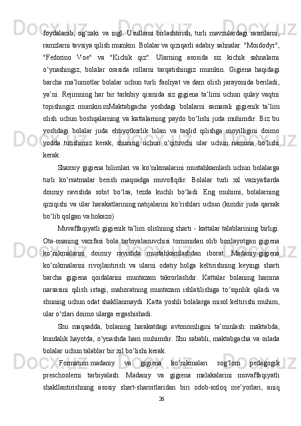 foydalanib,   og zaki   va   ingl.   Usullarni   birlashtirish,   turli   mavzulardagi   rasmlarni,ʻ
ramzlarni tavsiya qilish mumkin. Bolalar va qiziqarli   adabiy sahnalar    "Moidodyr",
"Fedorino   Voe"   va   "Kichik   qiz".   Ularning   asosida   siz   kichik   sahnalarni
o ynashingiz,   bolalar   orasida   rollarni   tarqatishingiz   mumkin.   Gigiena   haqidagi	
ʻ
barcha   ma’lumotlar   bolalar   uchun   turli   faoliyat   va   dam   olish   jarayonida   beriladi,
ya’ni.   Rejimning   har   bir   tarkibiy   qismida   siz   gigiena   ta’limi   uchun   qulay   vaqtni
topishingiz   mumkin.mMaktabgacha   yoshdagi   bolalarni   samarali   gigienik   ta’lim
olish   uchun   boshqalarning   va   kattalarning   paydo   bo lishi   juda   muhimdir.   Biz   bu	
ʻ
yoshdagi   bolalar   juda   ehtiyotkorlik   bilan   va   taqlid   qilishga   moyilligini   doimo
yodda   tutishimiz   kerak,   shuning   uchun   o qituvchi   ular   uchun   namuna   bo lishi	
ʻ ʻ
kerak.
Shaxsiy   gigiena   bilimlari   va   ko nikmalarini   mustahkamlash   uchun   bolalarga	
ʻ
turli   ko rsatmalar   berish   maqsadga   muvofiqdir.   Bolalar   turli   xil   vaziyatlarda	
ʻ
doimiy   ravishda   sobit   bo lsa,   tezda   kuchli   bo ladi.   Eng   muhimi,   bolalarning	
ʻ ʻ
qiziqishi  va ular harakatlarining natijalarini  ko rishlari uchun (kimdir juda qarsak	
ʻ
bo lib qolgan va hokazo)	
ʻ
Muvaffaqiyatli gigienik ta’lim olishning sharti - kattalar talablarining birligi.
Ota-onaning   vazifasi   bola   tarbiyalanuvchisi   tomonidan   olib   borilayotgan   gigiena
ko nikmalarini   doimiy   ravishda   mustahkamlashdan   iborat.   Madaniy-gigiena
ʻ
ko nikmalarini   rivojlantirish   va   ularni   odatiy   holga   keltirishning   keyingi   sharti
ʻ
barcha   gigiena   qoidalarini   muntazam   takrorlashdir.   Kattalar   bolaning   hamma
narsasini   qilish   istagi,   mahoratning   muntazam   ishlatilishiga   to sqinlik   qiladi   va	
ʻ
shuning uchun odat shakllanmaydi. Katta yoshli bolalarga misol keltirishi muhim,
ular o zlari doimo ularga ergashishadi.	
ʻ
Shu   maqsadda,   bolaning   harakatdagi   avtonomligini   ta’minlash:   maktabda,
kundalik hayotda, o ynashda ham  muhimdir. Shu sababli, maktabgacha  va oilada	
ʻ
bolalar uchun talablar bir xil bo lishi kerak.	
ʻ
  Formation   madaniy   va   gigiena   ko nikmalari   sog lom   pedagogik	
ʻ ʻ
preschoolerni   tarbiyalash.   Madaniy   va   gigiena   malakalarini   muvaffaqiyatli
shakllantirishning   asosiy   shart-sharoitlaridan   biri   odob-axloq   me’yorlari,   aniq
26 