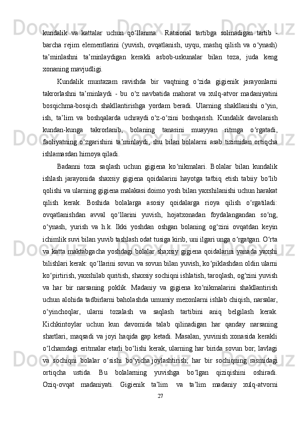 kundalik   va   kattalar   uchun   qo llanma.     Ratsional   tartibga   solinadigan   tartib   -ʻ
barcha   rejim   elementlarini   (yuvish,   ovqatlanish,   uyqu,   mashq   qilish   va   o ynash)	
ʻ
ta’minlashni   ta’minlaydigan   kerakli   asbob-uskunalar   bilan   toza,   juda   keng
xonaning mavjudligi.
Kundalik   muntazam   ravishda   bir   vaqtning   o zida   gigienik   jarayonlarni	
ʻ
takrorlashni   ta’minlaydi   -   bu   o z   navbatida   mahorat   va   xulq-atvor   madaniyatini	
ʻ
bosqichma-bosqich   shakllantirishga   yordam   beradi.   Ularning   shakllanishi   o yin,	
ʻ
ish,   ta’lim   va   boshqalarda   uchraydi   o z-o zini   boshqarish.   Kundalik   davolanish	
ʻ ʻ
kundan-kunga   takrorlanib,   bolaning   tanasini   muayyan   ritmga   o rgatadi,	
ʻ
faoliyatning   o zgarishini   ta’minlaydi,   shu   bilan   bolalarni   asab   tizimidan   ortiqcha	
ʻ
ishlamasdan himoya qiladi.
Badanni   toza   saqlash   uchun   gigiena   ko nikmalari.   Bolalar   bilan   kundalik	
ʻ
ishlash   jarayonida   shaxsiy   gigiena   qoidalarini   hayotga   tatbiq   etish   tabiiy   bo lib	
ʻ
qolishi va ularning gigiena malakasi doimo yosh bilan yaxshilanishi uchun harakat
qilish   kerak.   Boshida   bolalarga   asosiy   qoidalarga   rioya   qilish   o rgatiladi:	
ʻ
ovqatlanishdan   avval   qo llarini   yuvish,   hojatxonadan   foydalangandan   so ng,	
ʻ ʻ
o ynash,   yurish   va   h.k.   Ikki   yoshdan   oshgan   bolaning   og zini   ovqatdan   keyin	
ʻ ʻ
ichimlik suvi bilan yuvib tashlash odat tusiga kirib, uni ilgari unga o rgatgan. O rta	
ʻ ʻ
va katta maktabgacha yoshdagi  bolalar  shaxsiy gigiena qoidalarini  yanada yaxshi
bilishlari kerak: qo llarini sovun va sovun bilan yuvish, ko piklashdan oldin ularni	
ʻ ʻ
ko pirtirish, yaxshilab quritish, shaxsiy sochiqni ishlatish, taroqlash, og zini yuvish	
ʻ ʻ
va   har   bir   narsaning   poklik.   Madaniy   va   gigiena   ko nikmalarini   shakllantirish	
ʻ
uchun alohida tadbirlarni baholashda umumiy mezonlarni ishlab chiqish, narsalar,
o yinchoqlar,   ularni   tozalash   va   saqlash   tartibini   aniq   belgilash   kerak.	
ʻ
Kichkintoylar   uchun   kun   davomida   talab   qilinadigan   har   qanday   narsaning
shartlari,   maqsadi   va   joyi   haqida   gap   ketadi.   Masalan,   yuvinish   xonasida   kerakli
o lchamdagi  eritmalar   etarli  bo lishi  kerak,  ularning  har  birida sovun  bor;  lavlagi
ʻ ʻ
va   sochiqni   bolalar   o sishi   bo yicha	
ʻ ʻ   joylashtirish ;   har   bir   sochiqning   rasmidagi
ortiqcha   ustida.   Bu   bolalarning   yuvishga   bo lgan   qiziqishini   oshiradi.	
ʻ
Oziq-ovqat   madaniyati.   Gigienik   ta’lim     va   ta’lim   madaniy   xulq-atvorni
27 