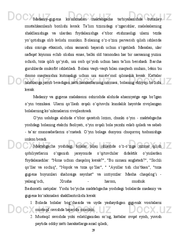 Madaniy-gigiena   ko nikmalari   maktabgacha   tarbiyalanishda   butunlayʻ
mustahkamlanib   borilishi   kerak.   Ta’lim   tizimidagi   o zgarishlar,   malakalarning	
ʻ
shakllanishiga   va   ulardan   foydalanishga   e’tibor   etishmasligi   ularni   tezda
yo qotishiga   olib   kelishi   mumkin.   Bolaning   o z-o zini   parvarish   qilish   ishlarida	
ʻ ʻ ʻ
ishni   oxiriga   etkazish,   ishni   samarali   bajarish   uchun   o rgatiladi.   Masalan,   ular	
ʻ
nafaqat   kiyimni   echib   olishni   emas,   balki   old   tomondan   har   bir   narsaning   yuzini
ochish,   toza   qilib   qo yish,   uni   osib   qo yish   uchun   ham   ta’lim   berishadi.   Barcha	
ʻ ʻ
guruhlarda  mukofot   ishlatiladi. Bolani  vaqti-vaqti   bilan maqtash  muhim , lekin  bu
doimo   maqtanishni   kutmasligi   uchun   uni   suiiste’mol   qilmaslik   kerak.   Kattalar
talablariga javob beradigan xatti-harakatlarning normasi, bolaning ehtiyoji bo lishi	
ʻ
kerak.
Madaniy   va   gigiena   malakasini   oshirishda   alohida   ahamiyatga   ega   bo lgan
ʻ
o yin   texnikasi.   Ularni   qo llash   orqali   o qituvchi   kundalik   hayotda   rivojlangan	
ʻ ʻ ʻ
bolalarning ko nikmalarini rivojlantiradi.	
ʻ
O yin   uslubiga   alohida   e’tibor   qaratish   lozim,   chunki   o yin   -   maktabgacha	
ʻ ʻ
yoshdagi bolaning etakchi faoliyati, o yin orqali bola yaxshi eslab qoladi va sabab	
ʻ
-   ta’sir   munosabatlarini   o rnatadi.   O yin   bolaga   dunyoni   chuqurroq   tushunishga	
ʻ ʻ
imkon beradi.
Maktabgacha   yoshdagi   bolalar   bilan   ishlashda   o z-o ziga   xizmat   qilish	
ʻ ʻ
qobiliyatlarini   o rganish   jarayonida   o qituvchilar   didaktik   o yinlardan	
ʻ ʻ ʻ
foydalanadilar:   "Nima   uchun   chaqaloq   kerak?",   "Bu   nimani   anglatadi?",   "Sochli
qo llar   va   sochiq",   "Nopok   va   toza   qo llar",   "   "Ayollar   tish   cho tkasi",   "toza	
ʻ ʻ ʻ
gigiena   buyumlari   shahosiga   sayohat"   va   imtiyozlar:   Masha   chaqalog i   -	
ʻ
yalang och,   Xrusha   -   harom,   mushuk.  	
ʻ
Bashoratli   natijalar.  Yoshi   bo yicha  maktabgacha   yoshdagi   bolalarda   madaniy   va	
ʻ
gigiena ko nikmalari shakllantirilishi kerak:	
ʻ
1. Bolada   bolalar   bog chasida   va   uyda   yashaydigan   gigienik   vositalarni	
ʻ
mustaqil ravishda bajarishi mumkin;
2. Mustaqil   ravishda   yoki   eslatilganidan   so ng,   kattalar   ovqat   eyish,   yuvish	
ʻ
paytida oddiy xatti-harakatlarga amal qiladi;
29 