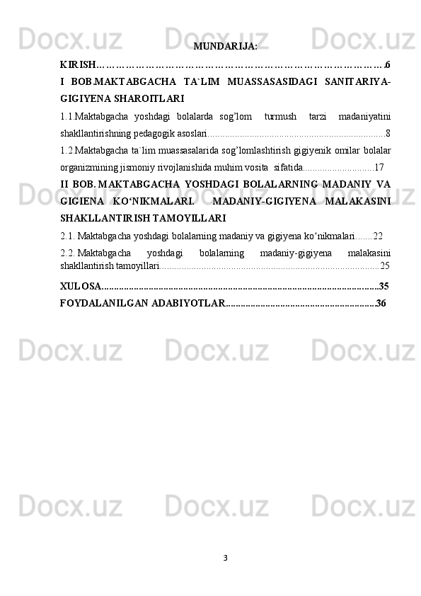 MUNDARIJA:
KIRISH…………………………………………………………………………….6
I   BOB.MAKTABGACHA   TA`LIM   MUASSASASIDAGI   SANITARIYA-
GIGIYENA   SHAROITLARI
1.1.Maktabgacha   yoshdagi   bolalarda   sog’lom     turmush     tarzi     madaniyatini
shakllantirishning pedagogik asoslari........................................................................8
1.2.Maktabgacha ta`lim muassasalarida sog’lomlashtirish gigiyenik omilar bolalar
organizmining jismoniy rivojlanishida muhim vosita  sifatida.............................17
II   BOB.   MAKTABGACHA   YOSHDAGI   BOLALARNING   MADANIY   VA
GIGIENA   KO NIKMALARI.     MADANIY-GIGIYENA   MALAKASINIʻ
SHAKLLANTIRISH TAMOYILLARI
2.1. Maktabgacha yoshdagi bolalarning madaniy va gigiyena ko nikmalari.......22	
ʻ
2.2.   Maktabgacha   yoshdagi   bolalarning   madaniy-gigiyena   malakasini
shakllantirish tamoyillari.........................................................................................25
XULOSA.......................................................................................................... ......35
FOYDALANILGAN ADABIYOTLAR............................................................. 36
3 