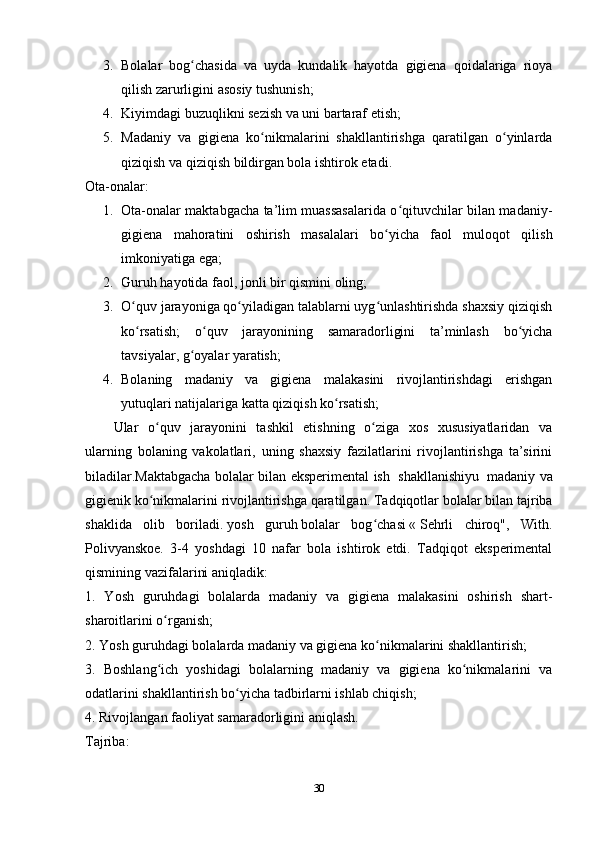 3. Bolalar   bog chasida   va   uyda   kundalik   hayotda   gigiena   qoidalariga   rioyaʻ
qilish zarurligini asosiy tushunish;
4. Kiyimdagi buzuqlikni sezish va uni bartaraf etish;
5. Madaniy   va   gigiena   ko nikmalarini   shakllantirishga   qaratilgan   o yinlarda	
ʻ ʻ
qiziqish va qiziqish bildirgan bola ishtirok etadi.
Ota-onalar:
1. Ota-onalar maktabgacha ta’lim muassasalarida o qituvchilar bilan madaniy-	
ʻ
gigiena   mahoratini   oshirish   masalalari   bo yicha   faol   muloqot   qilish	
ʻ
imkoniyatiga ega;
2. Guruh hayotida faol, jonli bir qismini oling;
3. O quv jarayoniga qo yiladigan talablarni uyg unlashtirishda shaxsiy qiziqish	
ʻ ʻ ʻ
ko rsatish;   o quv   jarayonining   samaradorligini   ta’minlash   bo yicha
ʻ ʻ ʻ
tavsiyalar, g oyalar yaratish;	
ʻ
4. Bolaning   madaniy   va   gigiena   malakasini   rivojlantirishdagi   erishgan
yutuqlari natijalariga katta qiziqish ko rsatish;	
ʻ
Ular   o quv   jarayonini   tashkil   etishning   o ziga   xos   xususiyatlaridan   va	
ʻ ʻ
ularning   bolaning   vakolatlari,   uning   shaxsiy   fazilatlarini   rivojlantirishga   ta’sirini
biladilar.Maktabgacha bolalar bilan eksperimental ish     shakllanishiyu     madaniy va
gigienik ko nikmalarini
ʻ   rivojlantirishga qaratilgan . Tadqiqotlar bolalar bilan tajriba
shaklida   olib   boriladi.   yosh   guruh   bolalar   bog chasi	
ʻ   «   Sehrli   chiroq",   With.
Polivyanskoe.   3-4   yoshdagi   10   nafar   bola   ishtirok   etdi.   Tadqiqot   eksperimental
qismining vazifalarini aniqladik:
1.   Yosh   guruhdagi   bolalarda   madaniy   va   gigiena   malakasini   oshirish   shart-
sharoitlarini o rganish;	
ʻ
2. Yosh guruhdagi bolalarda madaniy va gigiena ko nikmalarini shakllantirish;	
ʻ
3.   Boshlang ich   yoshidagi   bolalarning   madaniy   va   gigiena   ko nikmalarini   va	
ʻ ʻ
odatlarini shakllantirish bo yicha tadbirlarni ishlab chiqish;	
ʻ
4. Rivojlangan faoliyat samaradorligini aniqlash.
Tajriba:
30 