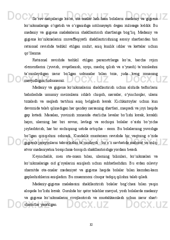 So rov   natijalariga   ko ra,   ota-onalar   hali   ham   bolalarni   madaniy   va   gigienaʻ ʻ
ko nikmalariga   o rgatish   va   o rganishga   intilmayapti   degan   xulosaga   keldik.   Bu	
ʻ ʻ ʻ
madaniy   va   gigiena   malakalarini   shakllantirish   shartlariga   bog liq.   Madaniy   va	
ʻ
gigiena   ko nikmalarini   muvaffaqiyatli   shakllantirishning   asosiy   shartlaridan   biri	
ʻ
ratsional   ravishda   tashkil   etilgan   muhit,   aniq   kunlik   ishlar   va   kattalar   uchun
qo llanma.	
ʻ
Ratsional   ravishda   tashkil   etilgan   parametrlarga   ko ra,   barcha   rejim	
ʻ
elementlarini   (yuvish,   ovqatlanish,   uyqu,   mashq   qilish   va   o ynash)   ta’minlashni
ʻ
ta’minlaydigan   zarur   bo lgan   uskunalar   bilan   toza,   juda   keng   xonaning	
ʻ
mavjudligini tushunamiz.
Madaniy   va   gigiena   ko nikmalarini   shakllantirish   uchun   alohida   tadbirlarni	
ʻ
baholashda   umumiy   mezonlarni   ishlab   chiqish,   narsalar,   o yinchoqlar,   ularni	
ʻ
tozalash   va   saqlash   tartibini   aniq   belgilash   kerak.   Kichkintoylar   uchun   kun
davomida talab qilinadigan   har qanday narsaning shartlari , maqsadi va joyi haqida
gap   ketadi.   Masalan,   yuvinish   xonasida   etarlicha   lavalar   bo lishi   kerak,   kerakli
ʻ
hajm;   ularning   har   biri   sovun;   lavlagi   va   sochiqni   bolalar   o sishi   bo yicha	
ʻ ʻ
joylashtirish;   har   bir   sochiqning   ustida   ortiqcha   -   rasm.   Bu   bolalarning   yuvishga
bo lgan   qiziqishini   oshiradi.   Kundalik   muntazam   ravishda   bir   vaqtning   o zida	
ʻ ʻ
gigienik jarayonlarni takrorlashni ta’minlaydi - bu o z navbatida mahorat va xulq-	
ʻ
atvor madaniyatini bosqichma-bosqich shakllantirishga yordam beradi.
Keyinchalik,   men   ota-onam   bilan,   ularning   bilimlari,   ko nikmalari   va	
ʻ
ko nikmalariga   oid   g oyalarini   aniqlash   uchun   suhbatlashdim.   Bu   erdan   oilaviy	
ʻ ʻ
sharoitda   ota-onalar   madaniyat   va   gigiena   haqida   bolalar   bilan   kamdan-kam
gaplashishlarini aniqladim. Bu muammoni chuqur tadqiq qilishni talab qiladi.
Madaniy-gigiena   malakasini   shakllantirish   bolalar   bog chasi   bilan   yaqin	
ʻ
aloqada bo lishi kerak. Guruhda bir qator talablar mavjud, yosh bolalarda madaniy	
ʻ
va   gigiena   ko nikmalarini   rivojlantirish   va   mustahkamlash   uchun   zarur   shart-	
ʻ
sharoitlar yaratilgan.
32 