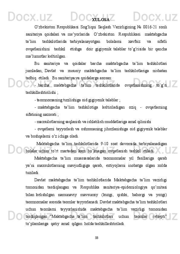 XULOSA
O’zbekiston   Respublikasi   Sog’liqni   Saqlash   Vazirligining   №   0016-21   sonli
sanitariya   qoidalari   va   me’yorlarida     O’zbekiston     Respublikasi     maktabgacha
ta’lim     tashkilotlarida   tarbiyalanayotgan     bolalarni     xavfsiz     va     sifatli
ovqatlanishini     tashkil     etishga     doir   gigiyenik   talablar   to’g’risida   bir   qancha
ma’lumotlar keltirilgan.  
Bu     sanitariya     va     qoidalar     barcha     maktabgacha     ta’lim     tashkilotlari
jumladan;   Davlat     va     xususiy     maktabgacha     ta’lim     tashkilotlariga     nisbatan
tadbiq  etiladi.  Bu sanitariya va qoidalarga asosan: 
-   barcha     maktabgacha     ta’lim     tashkilotlarida     ovqatlanishning     to’g’ri
tashkillashtirilishi ;
- taomnomaning tuzilishiga oid gigiyenik talablar ;
-   maktabgacha     ta’lim     tashkilotiga     keltiriladigan     oziq     -     ovqatlarning
sifatining nazorati ;
- maxsulotlarning saqlanish va ishlatilish muddatlariga amal qilinishi 
-   ovqatlarni   tayyorlash   va   oshxonaning   jihozlanishiga   oid   gigiyenik   talablar
va boshqalarni o’z ichiga oladi. 
  Maktabgacha   ta’lim   tashkilotlarida   9-10   soat   davomida   tarbiyalanadigan
bolalar uchun  to’rt  martadan  kam  bo’lmagan  ovqatlanish  tashkil  etiladi.  
Maktabgacha     ta’lim     muassasalarida     taomnomalar     yil     fasillariga     qarab
ya’ni   maxsulotlarning   mavjudligiga   qarab,   extiyojlarni   inobatga   olgan   xolda
tuziladi.   
Davlat    maktabgacha    ta’lim    tashkilotlarida   Maktabgacha    ta’lim    vazirligi
tomonidan     tasdiqlangan     va     Respublika     sanitariya-epidemiologiya     qo’mitasi
bilan   kelishilgan     namunaviy     mavsumiy     (kuzgi,     qishki,     bahorgi     va     yozgi)
taomnomalar asosida taomlar tayyorlanadi. Davlat maktabgacha ta’lim tashkilotlari
uchun   taomlarni   tayyorlanishida   maktabgacha   ta’lim   vazirligi   tomonidan
tasdiqlangan   “Maktabgacha   ta’lim     tashkilotlari     uchun     taomlar     retsepti”
to’plamlariga  qatiy  amal  qilgan  holda tashkillashtiriladi.
33 