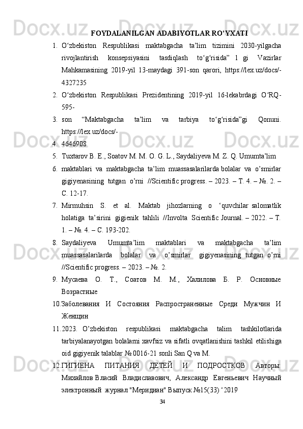 FOYDALANILGAN ADABIYOTLAR RO’YXATI
1. O zbekiston     Respublikasi     maktabgacha     ta’lim     tizimini     2030-yilgachaʻ
rivojlantirish     konsepsiyasini     tasdiqlash     to g risida”   1   gi     Vazirlar	
ʻ ʻ
Mahkamasining   2019-yil   13-maydagi   391-son   qarori,   https://lex.uz/docs/-
4327235
2. O zbekiston   Respublikasi    Prezidentining   2019-yil   16-lekabrdagi   O RQ-	
ʻ ʻ
595-
3. son     “Maktabgacha     ta’lim     va     tarbiya     to g risida”gi     Qonuni.	
ʻ ʻ
https://lex.uz/docs/-
4. 4646908
5. Tuxtarov B. E., Soatov M. M. O. G. L., Saydaliyeva M. Z. Q. Umumta’lim 
6. maktablari  va  maktabgacha  ta’lim  muassasalarilarda bolalar  va  o’smirlar
gigiyenasining  tutgan  o’rni  //Scientific progress. – 2023. – Т. 4. – №. 2. –
С. 12-17. 
7. Mirmuhsin     S.     et     al.     Maktab     jihozlarning     o     ‘quvchilar   salomatlik
holatiga  ta’sirini  gigienik  tahlili  //Involta  Scientific Journal. – 2022. – Т.
1. – №. 4. – С. 193-202. 
8. Saydaliyeva   Umumta’lim   maktablari   va   maktabgacha   ta’lim
muassasalarilarda     bolalar     va     o’smirlar     gigiyenasining   tutgan   o’rni
//Scientific progress. – 2023. – №.  2. 
9. Мусаева     О.     Т.,     Соатов     М.     М.,     Халилова     Б.     Р.     Основные
Возрастные 
10. Заболевания     И     Состояния     Распространенные     Среди     Мужчин     И
Женщин 
11. 2023.   O ’ zbekiston     respublikasi     maktabgacha     talim     tashkilotlarida
tarbiyalanayotgan   bolalarni   xavfsiz   va   sifatli   ovqatlanishini   tashkil   etilishiga
oid   gigiyenik   talablar  № 0016-21  sonli   San   Q   va   M .    
12. ГИГИЕНА     ПИТАНИЯ     ДЕТЕЙ     И     ПОДРОСТКОВ     Авторы:
Михайлов  Власий   Владиславович,    Александр     Евгеньевич   Научный
электронный  журнал "Меридиан" Выпуск №15(33) ‘2019 
34 