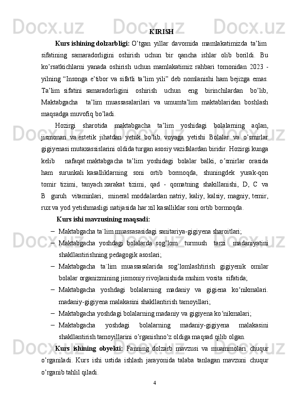 KIRISH
Kurs ishining dolzarbligi:  O’tgan  yillar  davomida  mamlakatimizda  ta’lim
sifatining   samaradorligini   oshirish   uchun   bir   qancha   ishlar   olib   borildi.   Bu
ko’rsatkichlarni   yanada   oshirish   uchun   mamlakatimiz   rahbari   tomonidan   2023   -
yilning   “Insonga   e’tibor   va   sifatli   ta’lim   yili”   deb   nomlanishi   ham   bejizga   emas.
Ta’lim   sifatini   samaradorligini     oshirish     uchun     eng     birinchilardan     bo’lib,
Maktabgacha     ta’lim   muassasalarilari   va   umumta’lim   maktablaridan   boshlash
maqsadga muvofiq bo’ladi.  
Hozirgi     sharotida     maktabgacha     ta lim     yoshidagi     bolalarning     aqlan,ʼ
jismonan  va estetik  jihatdan  yetuk  bo’lib  voyaga  yetishi  Bolalar  va  o’smirlar
gigiyenasi mutaxassislarini oldida turgan asosiy vazifalardan biridir. Hozirgi kunga
kelib     nafaqat maktabgacha  ta’lim  yoshidagi  bolalar  balki,  o smirlar  orasida	
ʼ
ham     surunkali   kasalliklarning     soni     ortib     bormoqda,     shuningdek     yurak-qon
tomir  tizimi,  tanyach xarakat  tizimi,  qad  -  qomatning  shakillanishi,  D,  C  va
B     guruh     vitaminlari,     mineral   moddalardan   natriy,   kaliy,   kalsiy,   magniy,   temir,
rux va yod yetishmasligi natijasida har xil kasalliklar soni ortib bormoqda.
  Kurs ishi mavzusining maqsadi: 
 Maktabgacha ta`lim muassasasidagi sanitariya-gigiyena   sharoitlari ;
 Maktabgacha   yoshdagi   bolalarda   sog’lom     turmush     tarzi     madaniyatini
shakllantirishning pedagogik asoslari;
 Maktabgacha   ta`lim   muassasalarida   sog’lomlashtirish   gigiyenik   omilar
bolalar organizmining jismoniy rivojlanishida muhim vosita  sifatida;
 Maktabgacha   yoshdagi   bolalarning   madaniy   va   gigiena   ko nikmalari.	
ʻ
madaniy-gigiyena malakasini shakllantirish tamoyillari;
 Maktabgacha yoshdagi bolalarning madaniy va gigiyena ko nikmalari;	
ʻ
 Maktabgacha   yoshdagi   bolalarning   madaniy-gigiyena   malakasini
shakllantirish tamoyillarini o’rganishno’z oldiga maqsad qilib olgan.
Kurs   ishining   obyekti:   Fanning   dolzarb   mavzusi   va   muammolari   chuqur
o’rganiladi.   Kurs   ishi   ustida   ishlash   jarayonida   talaba   tanlagan   mavzuni   chuqur
o’rganib tahlil qiladi. 
4 