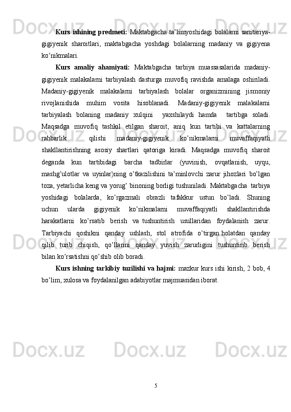 Kurs   ishining   predmeti :   Maktabgacha   ta’limyoshidagi   bolalarni   sanitariya-
gigiyenik   sharoitlari,   maktabgacha   yoshdagi   bolalarning   madaniy   va   gigiyena
ko nikmalari.ʻ
Kurs   amaliy   ahamiyati:   Maktabgacha   tarbiya   muassasalarida   madaniy-
gigiyenik   malakalarni   tarbiyalash   dasturga   muvofiq   ravishda   amalaga   oshiriladi.
Madaniy-gigiyenik   malakalarni   tarbiyalash   bolalar   organizmining   jismoniy
rivojlanishida   muhim   vosita   hisoblanadi.   Madaniy-gigiyenik   malakalarni
tarbiyalash   bolaning   madaniy   xulqini     yaxshilaydi   hamda     tartibga   soladi.
Maqsadga    muvofiq   tashkil    etilgan   sharoit,   aniq   kun   tartibi   va   kattalarning
rahbarlik     qilishi   madaniy-gigiyenik   ko’nikmalarni   muvaffaqiyatli
shakllantirishning   asosiy   shartlari   qatoriga   kiradi.   Maqsadga   muvofiq   sharoit
deganda   kun   tartibidagi   barcha   tadbirlar   (yuvinish,   ovqatlanish,   uyqu,
mashg’ulotlar   va   uyinlar)ning   o’tkazilishini   ta’minlovchi   zarur   jihozlari   bo’lgan
toza, yetarlicha keng va yorug’ binoning borligi tushuniladi. Maktabgacha  tarbiya
yoshidagi     bolalarda,     ko’rgazmali     obrazli     tafakkur     ustun     bo’ladi.     Shuning
uchun     ularda     gigiyenik     ko’nikmalarni     muvaffaqiyatli     shakllantirishda
harakatlarni     ko’rsatib     berish     va   tushuntirish     usullaridan     foydalanish     zarur.
Tarbiyachi     qoshikni     qanday    ushlash,     stol     atrofida     o’tirgan  holatdan     qanday
qilib     turib     chiqish,     qo’llarini     qanday     yuvish     zarurligini     tushuntirib     berish
bilan ko’rsatishni qo’shib olib boradi.
Kurs ishning   tarkibiy   tuzilishi   va hajmi :   mazkur kurs ishi kirish, 2 bob, 4
bo’lim , xulosa va foydalanilgan adabiyotlar majmuasidan iborat.
5 