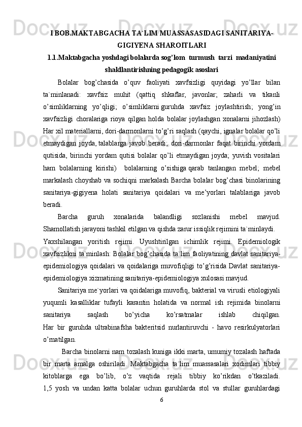 I BOB.MAKTABGACHA TA`LIM MUASSASASIDAGI SANITARIYA-
GIGIYENA   SHAROITLARI
1.1.Maktabgacha yoshdagi bolalarda sog’lom  turmush  tarzi  madaniyatini
shakllantirishning pedagogik asoslari
Bolalar   bog’chasida   o’quv   faoliyati   xavfsizligi   quyidagi   yo’llar   bilan
ta`minlanadi:   xavfsiz   muhit   (qattiq   shkaflar,   javonlar;   zaharli   va   tikanli
o’simliklarning   yo’qligi;   o’simliklarni   guruhda   xavfsiz   joylashtirish ;   yong’in
xavfsizligi   choralariga   rioya   qilgan   holda   bolalar   joylashgan   xonalarni   jihozlash)
Har xil materiallarni, dori-darmonlarni to’g’ri saqlash (qaychi, ignalar bolalar qo’li
etmaydigan   joyda,   talablarga   javob   beradi ;   dori-darmonlar   faqat   birinchi   yordam
qutisida,   birinchi   yordam   qutisi   bolalar   qo’li   etmaydigan   joyda;   yuvish   vositalari
ham   bolalarning   kirishi)     bolalarning   o’sishiga   qarab   tanlangan   mebel ;   mebel
markalash choyshab va sochiqni  markalash Barcha bolalar bog’chasi  binolarining
sanitariya-gigiyena   holati   sanitariya   qoidalari   va   me’yorlari   talablariga   javob
beradi.
Barcha   guruh   xonalarida   balandligi   sozlanishi   mebel   mavjud.
Shamollatish jarayoni tashkil etilgan va qishda zarur issiqlik rejimini ta`minlaydi.
Yaxshilangan   yoritish   rejimi.   Uyushtirilgan   ichimlik   rejimi.   Epidemiologik
xavfsizlikni ta`minlash: Bolalar bog’chasida ta`lim faoliyatining davlat sanitariya-
epidemiologiya qoidalari va qoidalariga muvofiqligi to’g’risida Davlat  sanitariya-
epidemiologiya xizmatining sanitariya-epidemiologiya xulosasi mavjud.
Sanitariya me`yorlari va qoidalariga muvofiq, bakterial va virusli etiologiyali
yuqumli   kasalliklar   tufayli   karantin   holatida   va   normal   ish   rejimida   binolarni
sanitariya   saqlash   bo’yicha   ko’rsatmalar   ishlab   chiqilgan.
Har   bir   guruhda   ultrabinafsha   bakteritsid   nurlantiruvchi   -   havo   resirkulyatorlari
o’rnatilgan.
               Barcha binolarni nam tozalash kuniga ikki marta, umumiy tozalash haftada
bir   marta   amalga   oshiriladi.   Maktabgacha   ta`lim   muassasalari   xodimlari   tibbiy
kitoblarga   ega   bo’lib,   o’z   vaqtida   rejali   tibbiy   ko’rikdan   o’tkaziladi.
1,5   yosh   va   undan   katta   bolalar   uchun   guruhlarda   stol   va   stullar   guruhlardagi
6 