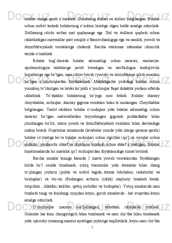 bolalar soniga qarab o’rnatiladi. Guruhning stullari va stollari belgilangan. Bolalar
uchun  mebel  tanlash   bolalarning  o’sishini   hisobga  olgan  holda   amalga  oshiriladi.
Stollarning   ishchi   sirtlari   mat   qoplamaga   ega.   Stol   va   stullarni   qoplash   uchun
ishlatiladigan materiallar past issiqlik o’tkazuvchanligiga   ega va namlik , yuvish va
dezinfektsiyalash   vositalariga   chidamli.   Barcha   statsionar   uskunalar   ishonchli
tarzda o’rnatiladi.
Bolalar   bog’chasida   bolalar   salomatligi   uchun   zararsiz,   sanitariya-
epidemiologiya   talablariga   javob   beradigan   va   xavfsizligini   tasdiqlovchi
hujjatlariga ega bo’lgan, nam ishlov berish (yuvish) va dezinfeksiya qilish mumkin
bo’lgan   o’yinchoqlardan   foydalaniladi.   Maktabgacha   yoshdagi   bolalar   uchun
yumshoq to’ldirilgan va lateks ko’pikli o’yinchoqlar faqat didaktik yordam sifatida
ishlatiladi.   To’shaklar   bolalarning   bo’yiga   mos   keladi.   Bolalar   shaxsiy
choyshablar,   sochiqlar , shaxsiy gigiena vositalari bilan ta`minlangan. Choyshablar
belgilangan.   Tualet   idishlari   bolalar   o’rindiqlari   yoki   bolalar   salomatligi   uchun
zararsiz   bo’lgan   materiallardan   tayyorlangan   gigienik   prokladkalar   bilan
jihozlangan   bo’lib,   ularni   yuvish   va   dezinfektsiyalash   vositalari   bilan   davolashga
imkon beradi. Hojatxona xonalarida (lavabolar yonida yoki ularga qarama-qarshi)
bolalar  ro’yxatiga  ko’ra  bolalar   sochiqlari   uchun ilgichlar  (qo’l   va  oyoqlar   uchun
alohida), yordamchi  shkaf  va  jihozlarni   tozalash  uchun  shkaf   o’rnatilgan. Bolalar
hojatxonalarida bir martalik qo’l sochiqlaridan foydalanishga ruxsat beriladi. 
Barcha   xonalar   kuniga   kamida   2   marta   yuvish   vositalaridan   foydalangan
holda   ho’l   usulda   tozalanadi,   ochiq   transomlar   yoki   derazalar   bilan   chang
to’plangan   joylarni   (pollar   va   mebel   tagida,   deraza   tokchalari ,   radiatorlar   va
boshqalar)   va   tez-tez   ifloslangan   sirtlarni   (eshik)   majburiy   tozalash   kerak.
tutqichlar , shkaflar,   kalitlar , qattiq mebellar va boshqalar). Yotoq xonalarida nam
tozalash tungi va kunduzgi uyqudan keyin, guruh xonalarida - har ovqatdan keyin
amalga oshiriladi.
O’yinchoqlar   maxsus   mo’ljallangan,   etiketkali   idishlarda   yuviladi.
Gilamlar  har  kuni  changyutgich bilan tozalanadi  va nam  cho’tka bilan tozalanadi
yoki iqtisodiy zonaning maxsus ajratilgan joylariga taqillatiladi, keyin nam cho’tka
7 