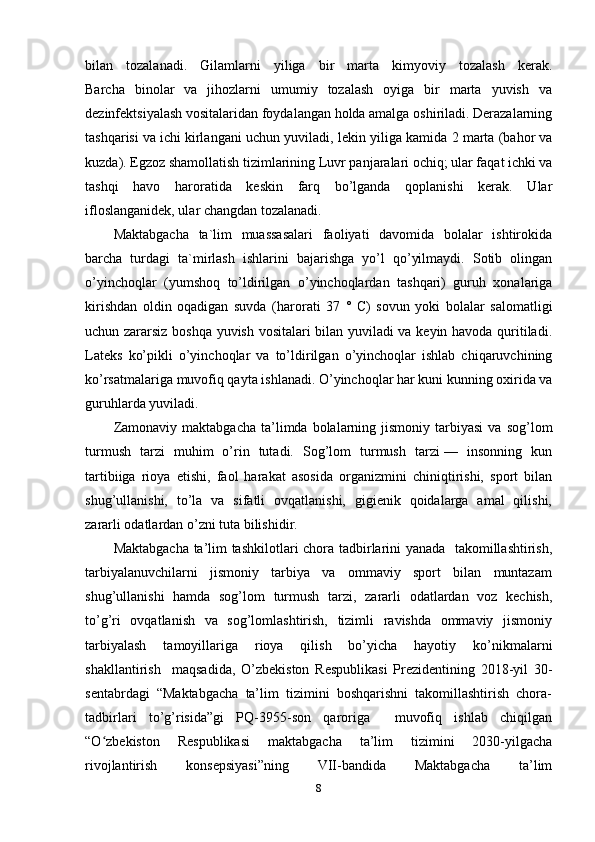 bilan   tozalanadi.   Gilamlarni   yiliga   bir   marta   kimyoviy   tozalash   kerak.
Barcha   binolar   va   jihozlarni   umumiy   tozalash   oyiga   bir   marta   yuvish   va
dezinfektsiyalash vositalaridan foydalangan holda amalga oshiriladi. Derazalarning
tashqarisi va   ichi kirlangani uchun yuviladi , lekin yiliga kamida 2 marta (bahor va
kuzda). Egzoz shamollatish tizimlarining Luvr panjaralari ochiq; ular faqat ichki va
tashqi   havo   haroratida   keskin   farq   bo’lganda   qoplanishi   kerak.   Ular
ifloslanganidek, ular changdan tozalanadi. 
Maktabgacha   ta`lim   muassasalari   faoliyati   davomida   bolalar   ishtirokida
barcha   turdagi   ta`mirlash   ishlarini   bajarishga   yo’l   qo’yilmaydi.   Sotib   olingan
o’yinchoqlar   (yumshoq   to’ldirilgan   o’yinchoqlardan   tashqari)   guruh   xonalariga
kirishdan   oldin   oqadigan   suvda   (harorati   37   °   C)   sovun   yoki   bolalar   salomatligi
uchun zararsiz boshqa yuvish vositalari bilan yuviladi va keyin havoda quritiladi.
Lateks   ko’pikli   o’yinchoqlar   va   to’ldirilgan   o’yinchoqlar   ishlab   chiqaruvchining
ko’rsatmalariga muvofiq qayta ishlanadi. O’yinchoqlar har kuni kunning oxirida va
guruhlarda yuviladi.
Zamonaviy  maktabgacha  ta’limda  bolalarning  jismoniy   tarbiyasi   va  sog’lom
turmush   tarzi   muhim   o’rin   tutadi.   Sog’lom   turmush   tarzi —   insonning   kun
tartibiiga   rioya   etishi,   faol   harakat   asosida   organizmini   chiniqtirishi,   sport   bilan
shug’ullanishi,   to’la   va   sifatli   ovqatlanishi,   gigienik   qoidalarga   amal   qilishi,
zararli odatlardan o’zni tuta bilishidir.  
Maktabgacha ta’lim tashkilotlari chora tadbirlarini yanada   takomillashtirish,
tarbiyalanuvchilarni     jismoniy     tarbiya     va     ommaviy     sport     bilan     muntazam
shug’ullanishi   hamda   sog’lom   turmush   tarzi,   zararli   odatlardan   voz   kechish,
to’g’ri    ovqatlanish   va   sog’lomlashtirish,   tizimli    ravishda   ommaviy   jismoniy
tarbiyalash     tamoyillariga     rioya     qilish     bo’yicha     hayotiy     ko’nikmalarni
shakllantirish     maqsadida,   O’zbekiston   Respublikasi   Prezidentining   2018-yil   30-
sentabrdagi  “Maktabgacha  ta’lim  tizimini  boshqarishni  takomillashtirish  chora-
tadbirlari   to’g’risida”gi   PQ-3955-son   qaroriga     muvofiq   ishlab   chiqilgan
“O zbekiston   Respublikasi   maktabgacha   ta’lim   tizimini   2030-yilgachaʻ
rivojlantirish     konsepsiyasi”ning     VII-bandida     Maktabgacha     ta’lim
8 