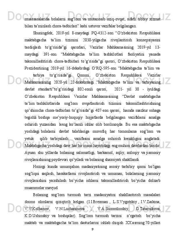 muassasalarida   bolalarni   sog’lom   va   mutanosib   oziq-ovqat,   sifatli   tibbiy   xizmat
bilan ta’minlash chora-tadbirlari” kabi ustuvor vazifalar belgilangan.  
Shuningdek,  2019-yil  8-maydagi  PQ-4312-son  “O zbekiston  Respublikasiʻ
maktabgacha     ta’lim     tizimini     2030-yilgacha     rivojlantirish     konsepsiyasini
tasdiqlash     to g risida”gi     qarorlari,     Vazirlar     Mahkamasining     2019-yil     13-	
ʻ ʻ
maydagi     391-son     “Maktabgacha     ta’lim     tashkilotlari     faoliyatini     yanada
takomillashtirish   chora-tadbirlari   to g risida”gi   qarori,   O zbekiston   Respublikasi	
ʻ ʻ ʻ
Prezidentining  2019-yil  16-dekabrdagi  O RQ-595-son  “Maktabgacha  ta’lim  va 	
ʻ
tarbiya     to g risida”gi     Qonuni,     O’zbekiston     Respublikasi     Vazirlar	
ʻ ʻ
Mahkamasining   2020-yil   22-dekabrdagi   “Maktabgacha   ta’lim   va   tarbiyaning
davlat     standarti”to’g’risidagi     802-sonli     qarori,         2021-     yil     30     -     iyuldagi
O’zbekiston     Respublikasi     Vazirlar     Mahkamasining     “Davlat     maktabgacha
ta’lim   tashkilotlarida     sog’lom     ovqatlantirish     tizimini     takomillashtirishning
qo’shimcha   chora-tadbirlari   to’g’risida”gi  407-son  qarori,   hamda  mazkur  sohaga
tegishli   boshqa     me’yoriy-huquqiy     hujjatlarda     belgilangan     vazifalarni     amalga
oshirish   yuzasidan     keng   ko lamli   ishlar   olib   borilmoqda.   Bu   esa   maktabgacha	
ʻ
yoshdagi   bolalarni     davlat     talablariga     muvofiq     har     tomonlama     sog’lom     va
yetuk     qilib   tarbiyalash     vazifasini   amalga   oshirish   kerakligini   anglatadi.
Maktabgacha yoshdagi davr har bir inson hayotidagi eng muhim davrlardan biridir.
Aynan  shu  yillarda  bolaning  salomatligi,  barkamol,  aqliy,  axloqiy  va jismoniy
rivojlanishining poydevori qo’yiladi va bolaning shaxsiyati shakllandi. 
Hozirgi  kunda  umumjahon  madaniyatining  asosiy  tarkibiy  qismi  bo’lgan
sog’liqni  saqlash,  harakatlarni  rivojlantirish  va  umuman,  bolalarning  jismoniy
rivojlanishini    yaxshilash   bo’yicha   ishlarni   takomillashtirish   bo’yicha   dolzarb
muammolar mavjud. 
Bolaning     sog’lom     turmush     tarzi     madaniyatini     shakllantirish     masalalari
doimo   olimlarni   qiziqtirib   kelgan   (I.I.Brexman ,   L.S.Vygotskiy , I.V.Zaikina,
V.V.Kolbanov,   V.N.Luchaninova   ,   V.A.Suxomlinskiy,   .G.Tatarnikova,
K.D.Ushinskiy   va   boshqalar).   Sog’lom   turmush   tarzini     o’rgatish     bo’yicha
maktab  va  maktabgacha  ta’lim  dasturlarini  ishlab chiqish  XX asrning 70-yillari
9 