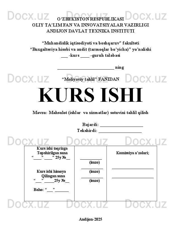 O’ZBEKISTON RESPUBLIKASI
OLIY TA’LIM FAN VA INNOVATSIYALAR VAZIRLIGI
ANDIJON DAVLAT TEXNIKA INSTITUTI
“Muhandislik iqtisodiyoti va boshqaruv ”  fakulteti
“Buxgalteriya hisobi va audit (tarmoqlar bo’yicha) ”  yo’nalishi
___ -kurs ____ -guruh talabasi 
_________________________ ning
“Moliyaviy tahlil ”  FANIDAN
KURS ISHI 
Mavzu:   Mahsulot (ishlar  va xizmatlar) sotuvini tahlil qilish
                                       Bajardi: ___________________
                Tekshirdi: ___________________
      Kurs ishi taqrizga
      Topshirilgan sana 
   “____” ____”   25y   №__ 
    Kurs ishi himoya 
        Qilingan sana 
    “___” _____25y №__
    Baho: “___”_______  ___________
        (imzo)
   ___________
        (imzo)
   ___________
        (imzo)   Komissiya a’zolari;
  _____________________
  _____________________
Andijon-2025 