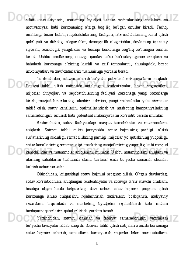 sifati,   narx   siyosati,   marketing   byudjeti,   sotuv   xodimlarining   malakasi   va
motivatsiyasi   kabi   korxonaning   o’ziga   bog’liq   bo’lgan   omillar   kiradi.   Tashqi
omillarga   bozor   holati,   raqobatchilarning   faoliyati,   iste’molchilarning   xarid   qilish
qobiliyati   va   dididagi   o’zgarishlar,   demografik   o’zgarishlar,   davlatning   iqtisodiy
siyosati,   texnologik   yangiliklar   va   boshqa   korxonaga   bog’liq   bo’lmagan   omillar
kiradi.   Ushbu   omillarning   sotuvga   qanday   ta’sir   ko’rsatayotganini   aniqlash   va
baholash   korxonaga   o’zining   kuchli   va   zaif   tomonlarini,   shuningdek,   bozor
imkoniyatlari va xavf-xatarlarini tushunishga yordam beradi.
To’rtinchidan,   sotuvni   oshirish  bo’yicha  potentsial   imkoniyatlarni  aniqlash.
Sotuvni   tahlil   qilish   natijasida   aniqlangan   tendentsiyalar,   bozor   segmentlari,
mijozlar   ehtiyojlari   va   raqobatchilarning   faoliyati   korxonaga   yangi   bozorlarga
kirish,   mavjud   bozorlardagi   ulushini   oshirish,   yangi   mahsulotlar   yoki   xizmatlar
taklif   etish,   sotuv   kanallarini   optimallashtirish   va   marketing   kampaniyalarining
samaradorligini oshirish kabi potentsial imkoniyatlarni ko’rsatib berishi mumkin.
Beshinchidan,   sotuv   faoliyatidagi   mavjud   kamchiliklar   va   muammolarni
aniqlash.   Sotuvni   tahlil   qilish   jarayonida   sotuv   hajmining   pastligi,   o’sish
sur’atlarining sekinligi, rentabellikning pastligi, mijozlar yo’qotishining yuqoriligi,
sotuv kanallarining samarasizligi, marketing xarajatlarining yuqoriligi kabi mavjud
kamchiliklar va muammolar aniqlanishi mumkin. Ushbu muammolarni aniqlash va
ularning   sabablarini   tushunish   ularni   bartaraf   etish   bo’yicha   samarali   choralar
ko’rish uchun zarurdir.
Oltinchidan,   kelgusidagi   sotuv   hajmini   prognoz   qilish.   O’tgan   davrlardagi
sotuv ko’rsatkichlari, aniqlangan tendentsiyalar va sotuvga ta’sir etuvchi omillarni
hisobga   olgan   holda   kelgusidagi   davr   uchun   sotuv   hajmini   prognoz   qilish
korxonaga   ishlab   chiqarishni   rejalashtirish,   zaxiralarni   boshqarish,   moliyaviy
resurslarni   taqsimlash   va   marketing   byudjetini   rejalashtirish   kabi   muhim
boshqaruv qarorlarini qabul qilishda yordam beradi.
Yettinchidan,   sotuvni   oshirish   va   faoliyat   samaradorligini   yaxshilash
bo’yicha tavsiyalar ishlab chiqish. Sotuvni tahlil qilish natijalari asosida korxonaga
sotuv   hajmini   oshirish,   xarajatlarni   kamaytirish,   mijozlar   bilan   munosabatlarni
11 