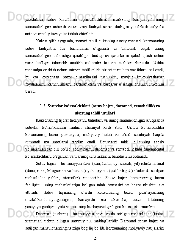 yaxshilash,   sotuv   kanallarini   optimallashtirish,   marketing   kampaniyalarining
samaradorligini   oshirish   va   umumiy   faoliyat   samaradorligini   yaxshilash   bo’yicha
aniq va amaliy tavsiyalar ishlab chiqiladi.
Xulosa qilib aytganda, sotuvni tahlil qilishning asosiy maqsadi korxonaning
sotuv   faoliyatini   har   tomonlama   o’rganish   va   baholash   orqali   uning
samaradorligini   oshirishga   qaratilgan   boshqaruv   qarorlarini   qabul   qilish   uchun
zarur   bo’lgan   ishonchli   analitik   axborotni   taqdim   etishdan   iboratdir.   Ushbu
maqsadga erishish uchun sotuvni tahlil qilish bir qator muhim vazifalarni hal etadi,
bu   esa   korxonaga   bozor   dinamikasini   tushunish,   mavjud   imkoniyatlardan
foydalanish,   kamchiliklarni   bartaraf   etish   va   barqaror   o’sishga   erishish   imkonini
beradi.
1.3. Sotuvlar ko’rsatkichlari (sotuv hajmi, daromad, rentabellik) va
ularning tahlil usullari
Korxonaning tijorat faoliyatini baholash va uning samaradorligini aniqlashda
sotuvlar   ko’rsatkichlari   muhim   ahamiyat   kasb   etadi.   Ushbu   ko’rsatkichlar
korxonaning   bozor   pozitsiyasi,   moliyaviy   holati   va   o’sish   salohiyati   haqida
qimmatli   ma’lumotlarni   taqdim   etadi.   Sotuvlarni   tahlil   qilishning   asosiy
yo’nalishlaridan biri bo’lib, sotuv hajmi, daromad va rentabellik kabi fundamental
ko’rsatkichlarni o’rganish va ularning dinamikasini baholash hisoblanadi.
Sotuv  hajmi   -   bu  muayyan   davr   (kun,  hafta,  oy,   chorak,  yil)   ichida   natural
(dona,  metr, kilogramm  va hokazo)  yoki  qiymat  (pul  birligida)  ifodasida  sotilgan
mahsulotlar   (ishlar,   xizmatlar)   miqdoridir.   Sotuv   hajmi   korxonaning   bozor
faolligini,   uning   mahsulotlariga   bo’lgan   talab   darajasini   va   bozor   ulushini   aks
ettiradi.   Sotuv   hajmining   o’sishi   korxonaning   bozor   pozitsiyasining
mustahkamlanayotganligini,   kamayishi   esa   aksincha,   bozor   talabining
pasayayotganligini yoki raqobatning kuchayayotganligini ko’rsatishi mumkin.
Daromad   (tushum)   -   bu   muayyan   davr   ichida   sotilgan   mahsulotlar   (ishlar,
xizmatlar)   uchun   olingan   umumiy   pul   mablag’laridir.   Daromad   sotuv   hajmi   va
sotilgan mahsulotlarning narxiga bog’liq bo’lib, korxonaning moliyaviy natijalarini
12 