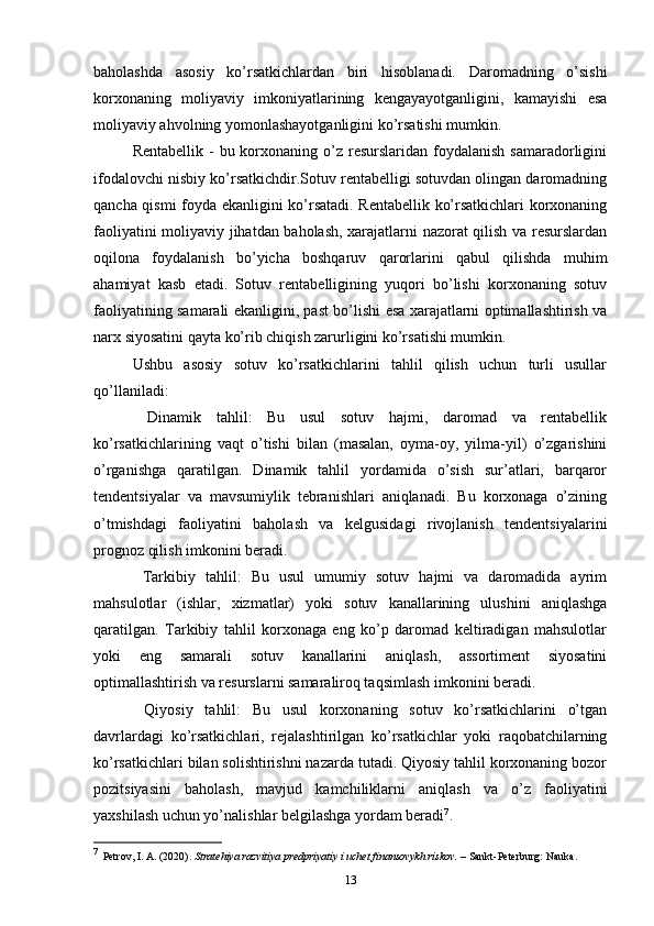baholashda   asosiy   ko’rsatkichlardan   biri   hisoblanadi.   Daromadning   o’sishi
korxonaning   moliyaviy   imkoniyatlarining   kengayayotganligini,   kamayishi   esa
moliyaviy ahvolning yomonlashayotganligini ko’rsatishi mumkin.
Rentabellik  -  bu korxonaning  o’z  resurslaridan foydalanish  samaradorligini
ifodalovchi nisbiy ko’rsatkichdir.Sotuv rentabelligi sotuvdan olingan daromadning
qancha qismi foyda ekanligini ko’rsatadi. Rentabellik ko’rsatkichlari korxonaning
faoliyatini moliyaviy jihatdan baholash, xarajatlarni nazorat qilish va resurslardan
oqilona   foydalanish   bo’yicha   boshqaruv   qarorlarini   qabul   qilishda   muhim
ahamiyat   kasb   etadi.   Sotuv   rentabelligining   yuqori   bo’lishi   korxonaning   sotuv
faoliyatining samarali ekanligini, past bo’lishi esa xarajatlarni optimallashtirish va
narx siyosatini qayta ko’rib chiqish zarurligini ko’rsatishi mumkin.
Ushbu   asosiy   sotuv   ko’rsatkichlarini   tahlil   qilish   uchun   turli   usullar
qo’llaniladi:
  Dinamik   tahlil:   Bu   usul   sotuv   hajmi,   daromad   va   rentabellik
ko’rsatkichlarining   vaqt   o’tishi   bilan   (masalan,   oyma-oy,   yilma-yil)   o’zgarishini
o’rganishga   qaratilgan.   Dinamik   tahlil   yordamida   o’sish   sur’atlari,   barqaror
tendentsiyalar   va   mavsumiylik   tebranishlari   aniqlanadi.   Bu   korxonaga   o’zining
o’tmishdagi   faoliyatini   baholash   va   kelgusidagi   rivojlanish   tendentsiyalarini
prognoz qilish imkonini beradi.
  Tarkibiy   tahlil:   Bu   usul   umumiy   sotuv   hajmi   va   daromadida   ayrim
mahsulotlar   (ishlar,   xizmatlar)   yoki   sotuv   kanallarining   ulushini   aniqlashga
qaratilgan.   Tarkibiy   tahlil   korxonaga   eng   ko’p   daromad   keltiradigan   mahsulotlar
yoki   eng   samarali   sotuv   kanallarini   aniqlash,   assortiment   siyosatini
optimallashtirish va resurslarni samaraliroq taqsimlash imkonini beradi.
  Qiyosiy   tahlil:   Bu   usul   korxonaning   sotuv   ko’rsatkichlarini   o’tgan
davrlardagi   ko’rsatkichlari,   rejalashtirilgan   ko’rsatkichlar   yoki   raqobatchilarning
ko’rsatkichlari bilan solishtirishni nazarda tutadi. Qiyosiy tahlil korxonaning bozor
pozitsiyasini   baholash,   mavjud   kamchiliklarni   aniqlash   va   o’z   faoliyatini
yaxshilash uchun yo’nalishlar belgilashga yordam beradi 7
.
7
    Petrov, I. A. (2020).  Stratehiya razvitiya predpriyatiy i uchet finansovykh riskov.  – Sankt-Peterburg: Nauka.
13 
