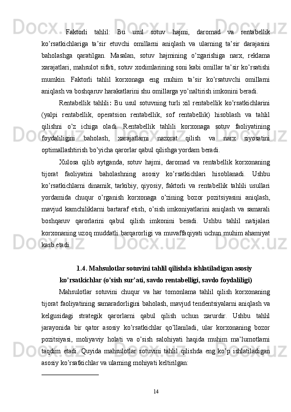   Faktorli   tahlil:   Bu   usul   sotuv   hajmi,   daromad   va   rentabellik
ko’rsatkichlariga   ta’sir   etuvchi   omillarni   aniqlash   va   ularning   ta’sir   darajasini
baholashga   qaratilgan.   Masalan,   sotuv   hajmining   o’zgarishiga   narx,   reklama
xarajatlari, mahsulot sifati, sotuv xodimlarining soni kabi omillar ta’sir ko’rsatishi
mumkin.   Faktorli   tahlil   korxonaga   eng   muhim   ta’sir   ko’rsatuvchi   omillarni
aniqlash va boshqaruv harakatlarini shu omillarga yo’naltirish imkonini beradi.
Rentabellik   tahlili :   Bu   usul   sotuvning   turli   xil   rentabellik   ko’rsatkichlarini
(yalpi   rentabellik,   operatsion   rentabellik,   sof   rentabellik)   hisoblash   va   tahlil
qilishni   o’z   ichiga   oladi.   Rentabellik   tahlili   korxonaga   sotuv   faoliyatining
foydaliligini   baholash,   xarajatlarni   nazorat   qilish   va   narx   siyosatini
optimallashtirish bo’yicha qarorlar qabul qilishga yordam beradi.
Xulosa   qilib   aytganda,   sotuv   hajmi,   daromad   va   rentabellik   korxonaning
tijorat   faoliyatini   baholashning   asosiy   ko’rsatkichlari   hisoblanadi.   Ushbu
ko’rsatkichlarni   dinamik,   tarkibiy,   qiyosiy,   faktorli   va   rentabellik   tahlili   usullari
yordamida   chuqur   o’rganish   korxonaga   o’zining   bozor   pozitsiyasini   aniqlash,
mavjud   kamchiliklarni   bartaraf   etish,   o’sish   imkoniyatlarini   aniqlash   va   samarali
boshqaruv   qarorlarini   qabul   qilish   imkonini   beradi.   Ushbu   tahlil   natijalari
korxonaning uzoq muddatli barqarorligi va muvaffaqiyati uchun muhim ahamiyat
kasb etadi.
1.4. Mahsulotlar sotuvini tahlil qilishda ishlatiladigan asosiy
ko’rsatkichlar (o’sish sur’ati, savdo rentabelligi, savdo foydaliligi)
Mahsulotlar   sotuvini   chuqur   va   har   tomonlama   tahlil   qilish   korxonaning
tijorat faoliyatining samaradorligini baholash, mavjud tendentsiyalarni aniqlash va
kelgusidagi   strategik   qarorlarni   qabul   qilish   uchun   zarurdir.   Ushbu   tahlil
jarayonida   bir   qator   asosiy   ko’rsatkichlar   qo’llaniladi,   ular   korxonaning   bozor
pozitsiyasi,   moliyaviy   holati   va   o’sish   salohiyati   haqida   muhim   ma’lumotlarni
taqdim   etadi.   Quyida   mahsulotlar   sotuvini   tahlil   qilishda   eng   ko’p   ishlatiladigan
asosiy ko’rsatkichlar va ularning mohiyati keltirilgan:
14 