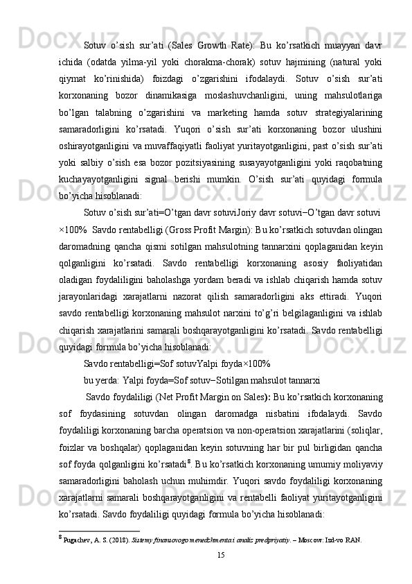 Sotuv   o’sish   sur’ati   (Sales   Growth   Rate):   Bu   ko’rsatkich   muayyan   davr
ichida   (odatda   yilma-yil   yoki   chorakma-chorak)   sotuv   hajmining   (natural   yoki
qiymat   ko’rinishida)   foizdagi   o’zgarishini   ifodalaydi.   Sotuv   o’sish   sur’ati
korxonaning   bozor   dinamikasiga   moslashuvchanligini,   uning   mahsulotlariga
bo’lgan   talabning   o’zgarishini   va   marketing   hamda   sotuv   strategiyalarining
samaradorligini   ko’rsatadi.   Yuqori   o’sish   sur’ati   korxonaning   bozor   ulushini
oshirayotganligini va muvaffaqiyatli faoliyat yuritayotganligini, past o’sish sur’ati
yoki   salbiy   o’sish   esa   bozor   pozitsiyasining   susayayotganligini   yoki   raqobatning
kuchayayotganligini   signal   berishi   mumkin.   O’sish   sur’ati   quyidagi   formula
bo’yicha hisoblanadi:
Sotuv   o’sish   sur’ati=O’tgan   davr   sotuviJoriy   davr   sotuvi−O’tgan   davr   sotuvi
×100%   Savdo rentabelligi (Gross Profit Margin): Bu ko’rsatkich sotuvdan olingan
daromadning   qancha   qismi   sotilgan   mahsulotning   tannarxini   qoplaganidan   keyin
qolganligini   ko’rsatadi.   Savdo   rentabelligi   korxonaning   asosiy   faoliyatidan
oladigan foydaliligini baholashga  yordam  beradi va ishlab chiqarish hamda sotuv
jarayonlaridagi   xarajatlarni   nazorat   qilish   samaradorligini   aks   ettiradi.   Yuqori
savdo rentabelligi  korxonaning mahsulot  narxini  to’g’ri  belgilaganligini  va ishlab
chiqarish xarajatlarini samarali boshqarayotganligini ko’rsatadi. Savdo rentabelligi
quyidagi formula bo’yicha hisoblanadi:
Savdo   rentabelligi=Sof   sotuvYalpi   foyda ×100%
bu yerda: Yalpi   foyda=Sof   sotuv−Sotilgan   mahsulot   tannarxi
 Savdo foydaliligi (Net Profit Margin on Sales ):  Bu ko’rsatkich korxonaning
sof   foydasining   sotuvdan   olingan   daromadga   nisbatini   ifodalaydi.   Savdo
foydaliligi korxonaning barcha operatsion va non-operatsion xarajatlarini (soliqlar,
foizlar   va   boshqalar)   qoplaganidan   keyin   sotuvning   har   bir   pul   birligidan   qancha
sof foyda qolganligini ko’rsatadi 8
. Bu ko’rsatkich korxonaning umumiy moliyaviy
samaradorligini   baholash   uchun   muhimdir.   Yuqori   savdo   foydaliligi   korxonaning
xarajatlarni  samarali  boshqarayotganligini va rentabelli faoliyat yuritayotganligini
ko’rsatadi. Savdo foydaliligi quyidagi formula bo’yicha hisoblanadi:
8
 Pugachev, A. S. (2018).  Sistemy finansovogo menedzhmenta i analiz predpriyatiy . – Moscow: Izd-vo RAN.
15 