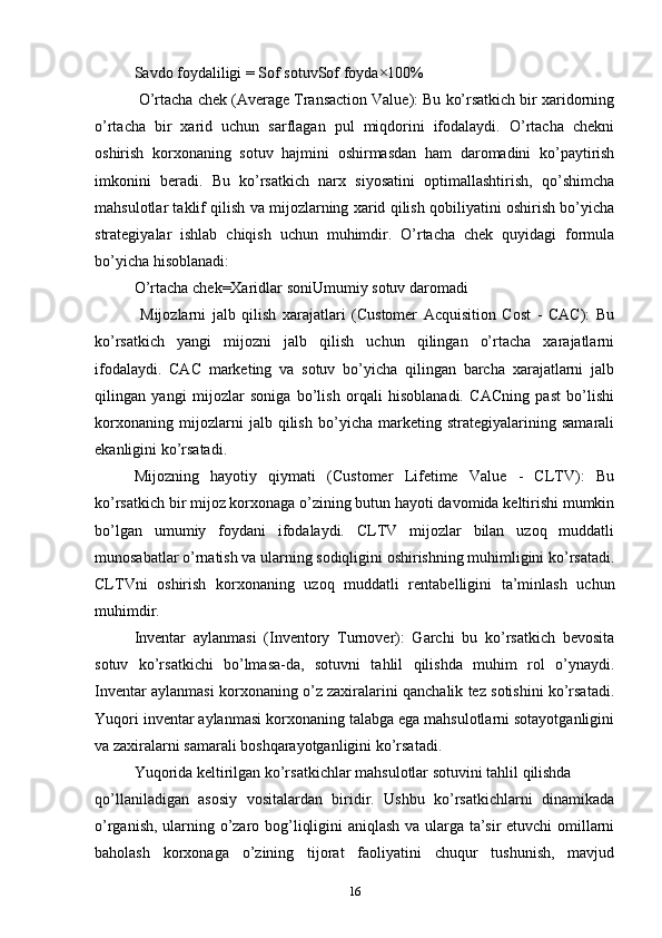 Savdo   foydaliligi = Sof   sotuvSof   foyda ×100%
  O’rtacha chek (Average Transaction Value): Bu ko’rsatkich bir xaridorning
o’rtacha   bir   xarid   uchun   sarflagan   pul   miqdorini   ifodalaydi.   O’rtacha   chekni
oshirish   korxonaning   sotuv   hajmini   oshirmasdan   ham   daromadini   ko’paytirish
imkonini   beradi.   Bu   ko’rsatkich   narx   siyosatini   optimallashtirish,   qo’shimcha
mahsulotlar taklif qilish va mijozlarning xarid qilish qobiliyatini oshirish bo’yicha
strategiyalar   ishlab   chiqish   uchun   muhimdir.   O’rtacha   chek   quyidagi   formula
bo’yicha hisoblanadi:
O’rtacha   chek=Xaridlar   soniUmumiy   sotuv   daromadi
  Mijozlarni   jalb   qilish   xarajatlari   (Customer   Acquisition   Cost   -   CAC):   Bu
ko’rsatkich   yangi   mijozni   jalb   qilish   uchun   qilingan   o’rtacha   xarajatlarni
ifodalaydi.   CAC   marketing   va   sotuv   bo’yicha   qilingan   barcha   xarajatlarni   jalb
qilingan   yangi   mijozlar   soniga   bo’lish   orqali   hisoblanadi.   CACning   past   bo’lishi
korxonaning   mijozlarni   jalb   qilish   bo’yicha   marketing   strategiyalarining   samarali
ekanligini ko’rsatadi.
Mijozning   hayotiy   qiymati   (Customer   Lifetime   Value   -   CLTV):   Bu
ko’rsatkich bir mijoz korxonaga o’zining butun hayoti davomida keltirishi mumkin
bo’lgan   umumiy   foydani   ifodalaydi.   CLTV   mijozlar   bilan   uzoq   muddatli
munosabatlar o’rnatish va ularning sodiqligini oshirishning muhimligini ko’rsatadi.
CLTVni   oshirish   korxonaning   uzoq   muddatli   rentabelligini   ta’minlash   uchun
muhimdir.
Inventar   aylanmasi   (Inventory   Turnover):   Garchi   bu   ko’rsatkich   bevosita
sotuv   ko’rsatkichi   bo’lmasa-da,   sotuvni   tahlil   qilishda   muhim   rol   o’ynaydi.
Inventar aylanmasi korxonaning o’z zaxiralarini qanchalik tez sotishini ko’rsatadi.
Yuqori inventar aylanmasi korxonaning talabga ega mahsulotlarni sotayotganligini
va zaxiralarni samarali boshqarayotganligini ko’rsatadi.
Yuqorida keltirilgan ko’rsatkichlar mahsulotlar sotuvini tahlil qilishda
qo’llaniladigan   asosiy   vositalardan   biridir.   Ushbu   ko’rsatkichlarni   dinamikada
o’rganish, ularning o’zaro bog’liqligini aniqlash va ularga ta’sir etuvchi omillarni
baholash   korxonaga   o’zining   tijorat   faoliyatini   chuqur   tushunish,   mavjud
16 