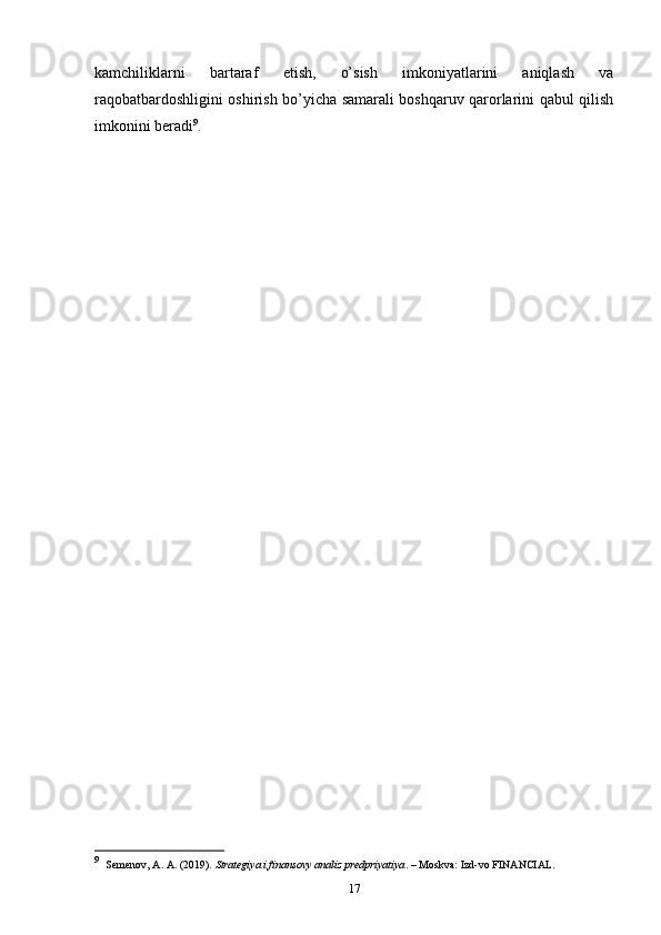 kamchiliklarni   bartaraf   etish,   o’sish   imkoniyatlarini   aniqlash   va
raqobatbardoshligini oshirish bo’yicha samarali boshqaruv qarorlarini qabul qilish
imkonini beradi 9
.
9
     Semenov, A. A. (2019).  Strategiya i finansovy analiz predpriyatiya . – Moskva: Izd-vo FINANCIAL.
17 
