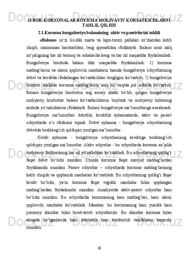 II BOB.  KORXONALAR BÒYICHA MOLIYAVIY KÒRSATKICHLARNI
TAHLIL QILISH
2.1.Korxona buxgalteriya balansining    aktiv va passivlarini tahlili
  «Balans»   so‘zi   lis-ikki   marta   va   lapx-torozi   pallalari   so‘zlaridan   kelib
chiqib,   mazmunan   barobarlikni,   teng   qiymatlikni   ifodalaydi.   Balans   usuli   xalq
xo‘jaligining har xil tarmoq va sohalarida keng va har xil maqsadda foydalaniladi.
Buxgalteriya   hisobida   balans   ikki   maqsadda   foydalaniladi:   1)   korxona
mablag‘larini   va   ularni   qoplovchi   manbalarni   hamda   buxgalteriya   schyotlarining
debet va kreditda ifodalangan ko‘rsatkichlari tengligini ko‘rsatish; 2) buxgalteriya
hisoboti   shaklida   korxona   mablag‘larini   aniq   bir   vaqtda   pul   sifatida   ko‘rsatish.
Balans   buxgalteriya   hisobotini   eng   asosiy   shakli   bo‘lib,   qolgan   buxgalteriya
moliyaviy   hisobotlar   balans   ko‘rsatkichlarini   boyitadi   va   moliyaviy   holatning
alohida yo‘nalishlarini ifodalaydi. Balans buxgalteriya ma’lumotlariga asoslanadi.
Buxgalteriya   ma’lumotlari   debetlik,   kreditlik   aylanmalarda,   aktiv   va   passiv
schyotlarda   o‘z   ifodasini   topadi.   Debet   aylanma   -   buxgalteriya   schyotlarining
debetida boshlang‘ich qoldiqsiz yozilgan ma’lumotlar. 
Kredit   aylanma   -   buxgalteriya   schyotlarining   kreditiga   boshlang‘ich
qoldiqsiz yozilgan ma’lumotlar. Aktiv schyotlar - bu schyotlarda korxona xo‘jalik
moliyaviy faoliyatining har xil yo‘nalishlari ko‘rsatiladi. Bu schyotlarning qoldig‘i
faqat   debet   bo‘lishi   mumkin.   Chunki   korxona   faqat   mavjud   mablag‘lardan
foydalanishi   mumkin.   Passiv   schyotlar   –   schyotlarda   korxona   mablag‘larining
kelib chiqish va qoplanish manbalari ko‘rsatiladi. Bu schyotlarning qoldig‘i  faqat
kredit   bo‘lishi,   ya’ni   korxona   faqat   tegishli   manbalar   bilan   qoplangan
mablag‘lardan   foydalanishi   mumkin.   Amaliyotda   aktiv-passiv   schyotlar   ham
bo‘lishi   mumkin.   Bu   schyotlarda   korxonaning   ham   mablag‘lari,   ham   ularni
qoplovchi   manbalar   ko‘rsatiladi.   Masalan:   bu   korxonaning   ham   yuridik   ham
jismoniy   shaxslar   bilan   hisob-kitob   schyotlaridir.   Bu   shaxslar   korxona   bilan
aloqada   bo‘lganlarida   ham   debitorlik   ham   kreditorlik   vazifalarini   bajarishi
mumkin.
18 