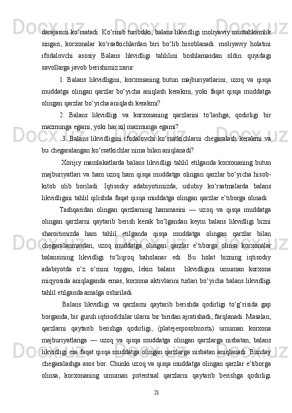darajasini ko‘rsatadi. Ko‘rinib turibdiki, balans likvidligi moliyaviy mustahkamlik
singari,   korxonalar   ko‘rsatkichlardan   biri   bo‘lib   hisoblanadi.   moliyaviy   holatini
ifodalovchi   asosiy   Balans   likvidligi   tahlilini   boshlamasdan   oldin   quyidagi
savollarga javob berishimiz zarur. 
1.   Balans   likvidligini,   korxonaning   butun   majburiyatlarini,   uzoq   va   qisqa
muddatga   olingan   qarzlar   bo‘yicha   aniqlash   kerakmi,   yoki   faqat   qisqa   muddatga
olingan qarzlar bo‘yicha aniqlash kerakmi? 
2.   Balans   likvidligi   va   korxonaning   qarzlarini   to‘lashga,   qodirligi   bir
mazmunga egami, yoki har xil mazmunga egami?
  3.   Balans   likvidligini   ifodalovchi   ko‘rsatkichlarni   chegaralash   kerakmi   va
bu chegaralangan ko‘rsatkichlar nima bilan aniqlanadi?
  Xorijiy mamlakatlarda balans likvidligi  tahlil  etilganda korxonaning butun
majburiyatlari   va  ham  uzoq  ham  qisqa  muddatga  olingan  qarzlar   bo‘yicha   hisob-
kitob   olib   boriladi.   Iqtisodiy   adabiyotimizda,   uslubiy   ko‘rsatmalarda   balans
likvidligini tahlil qilishda faqat qisqa muddatga olingan qarzlar e’tiborga olinadi.  
Tashqaridan   olingan   qarzlarning   hammasini   —   uzoq   va   qisqa   muddatga
olingan   qarzlarni   qaytarib   berish   kerak   bo‘lgandan   keyin   balans   likvidligi   bizni
sharoitimizda   ham   tahlil   etilganda   qisqa   muddatga   olingan   qarzlar   bilan
chegaralanmasdan,   uzoq   muddatga   olingan   qarzlar   e’tiborga   olinsa   korxonalar
balansining   likvidligi   to‘liqroq   baholanar   edi.   Bu   holat   bizning   iqtisodiy
adabiyotda   o‘z   o‘rnini   topgan,   lekin   balans     likvidligini   umuman   korxona
miqyosida aniqlaganda emas, korxona aktivlarini turlari bo‘yicha balans likvidligi
tahlil etilganda amalga oshiriladi.
  Balans   likvidligi   va   qarzlarni   qaytarib   berishda   qodirligi   to‘g‘risida   gap
borganda, bir guruh iqtisodchilar ularni bir biridan ajratishadi, farqlanadi. Masalan,
qarzlarni   qaytarib   berishga   qodirligi,   (platejesposobnostь)   umuman   korxona
majburiyatlariga   —   uzoq   va   qisqa   muddatga   olingan   qarzlarga   nisbatan,   balans
likvidligi esa faqat qisqa muddatga olingan qarzlarga nisbatan aniqlanadi. Bunday
chegaralashga asos bor. Chunki uzoq va qisqa muddatga olingan qarzlar e’tiborga
olinsa,   korxonaning   umuman   potentsial   qarzlarni   qaytarib   berishga   qodirligi
21 