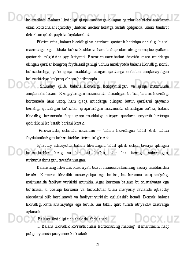 ko‘rsatiladi.   Balans   likvidligi   qisqa   muddatga   olingan   qarzlar   bo‘yicha   aniqlanar
ekan, korxonalar iqtisodiy jihatdan nochor holatga tushib qolganda, ularni bankrot
deb e’lon qilish paytida foydalaniladi. 
Fikrimizcha, balans likvidligi va qarzlarni qaytarib berishga qodirligi bir xil
mazmunga   ega.   Ikkala   ko‘rsatkichlarda   ham   tashqaridan   olingan   majburiyatlarni
qaytarish   to‘g‘risida   gap   ketyapti.   Bozor   munosabatlari   davrida   qisqa   muddatga
olingan qarzlar kengroq foydalanilganligi uchun amaliyotda balans likvidligi nomli
ko‘rsatkichga,   ya’ni   qisqa   muddatga   olingan   qarzlarga   nisbatan   aniqlanayotgan
ko‘rsatkichga ko‘proq e’tibor berilmoqda.
  Shunday   qilib,   balans   likvidligi   kengaytirilgan   va   qisqa   mazmunda
aniqlanishi   lozim.   Kengaytirilgan   mazmunda   olinadigan   bo‘lsa,   balans   likvidligi
korxonada   ham   uzoq,   ham   qisqa   muddatga   olingan   butun   qarzlarni   qaytarib
berishga   qodirligini   ko‘rsatsa,   qisqartirilgan   mazmunda   olinadigan   bo‘lsa,   balans
likvidligi   korxonada   faqat   qisqa   muddatga   olingan   qarzlarni   qaytarib   berishga
qodirlikini ko‘rsatib berishi kerak.
  Pirovardida,   uchinchi   muammo   —   balans   likvidligini   tahlil   etish   uchun
foydalaniladigan ko‘rsatkichlar tizimi to‘g‘risida. 
Iqtisodiy   adabiyotda   balans   likvidligini   tahlil   qilish   uchun   tavsiya   qilingan
ko‘rsatkichlar   keng   va   har   xil   bo‘lib,   ular   bir   tizimga   solinmagan,
turkumlashmagan, tavsiflanmagan. 
Balansning likvidlik xususiyati  bozor munosabatlarining asosiy talablaridan
biridir.   Korxona   likvidlik   xususiyatiga   ega   bo‘lsa,   bu   korxona   xalq   xo‘jaligi
majmuasida   faoliyat   yuritishi   mumkin.   Agar   korxona   balansi   bu   xususiyatga   ega
bo‘lmasa,   u   boshqa   korxona   va   tashkilotlar   bilan   me’yoriy   ravishda   iqtisodiy
aloqalarni  olib borolmaydi  va  faoliyat  yuritishi   og‘irlashib  ketadi. Demak,  balans
likvidligi   katta   ahamiyatga   ega   bo‘lib,   uni   tahlil   qilib   turish   ob’yektiv   zaruratga
aylanadi.
 Balans likvidligi uch shaklda ifodalanadi. 
1.   Balans   likvidlik   ko‘rsatkichlari   korxonaning   mablag‘   elementlarini   naqt
pulga aylanish jarayonini ko‘rsatadi.
22 
