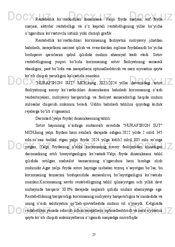Rentabellik   ko’rsatkichlari   dinamikasi:   Yalpi   foyda   marjasi,   sof   foyda
marjasi,   aktivlar   rentabelligi   va   o’z   kapitali   rentabelligining   yillar   bo’yicha
o’zgarishini ko’rsatuvchi ustunli yoki chiziqli grafik.
Rentabellik   ko’rsatkichlari   korxonaning   faoliyatini   moliyaviy   jihatdan
baholash,   xarajatlarni   nazorat   qilish   va   resurslardan   oqilona   foydalanish   bo’yicha
boshqaruv   qarorlarini   qabul   qilishda   muhim   ahamiyat   kasb   etadi.   Sotuv
rentabelligining   yuqori   bo’lishi   korxonaning   sotuv   faoliyatining   samarali
ekanligini,  past  bo’lishi  esa  xarajatlarni   optimallashtirish   va  narx  siyosatini   qayta
ko’rib chiqish zarurligini ko’rsatishi mumkin.
"NURAFSHON   SUT"   MCHJning   2022-2024   yillar   davomidagi   sotuv
faoliyatining   asosiy   ko’rsatkichlari   dinamikasini   baholash   korxonaning   o’sish
tendentsiyalari,   moliyaviy   barqarorligi   va   faoliyat   samaradorligi   haqida   muhim
xulosalar   chiqarish   imkonini   beradi.   Ushbu   baholash   tahlilini   quyidagi   kichik
rejalarga bo’lib o’rganamiz:
Daromad (yalpi foyda) dinamikasining tahlili:
Sotuv   hajmining   o’sishiga   mutanosib   ravishda   "NURAFSHON   SUT"
MCHJning   yalpi   foydasi   ham   sezilarli   darajada   oshgan.2022   yilda   2   mlrd   345
mln.so’mni   tashkil   etgan   yalpi   foyda   2024   yilga   kelib2   mlrd   805   mln   so’mga
yetgan.   Yalpi   foydaning   o’sishi   korxonaning   asosiy   faoliyatidan   olinadigan
daromadning   ortib   borayotganligini   ko’rsatadi.Yalpi   foyda   dinamikasini   tahlil
qilishda   sotilgan   mahsulot   tannarxining   o’zgarishini   ham   hisobga   olish
muhimdir.Agar   yalpi   foyda   sotuv   hajmiga   nisbatan   tezroq   o’sayotgan   bo’lsa,   bu
korxonaning   tannarxni   boshqarishda   samaraliroq   bo’layotganligini   ko’rsatishi
mumkin.Korxonaning   savdo   rentabelligining   tahlil   qilinayotgan   uch   yillik   davr
mobaynida   barqaror   30.0%   darajada   saqlanib   qolishi   muhim   ahamiyatga   ega.
Rentabellikning barqarorligi korxonaning moliyaviy barqarorligini ta’minlashda va
uning   o’sish   salohiyatini   qo’llab-quvvatlashda   muhim   rol   o’ynaydi.   Kelgusida
rentabellikni yanada oshirish uchun xarajatlarni optimallashtirish va narx siyosatini
qayta ko’rib chiqish imkoniyatlarini o’rganish maqsadga muvofiqdir.
27 