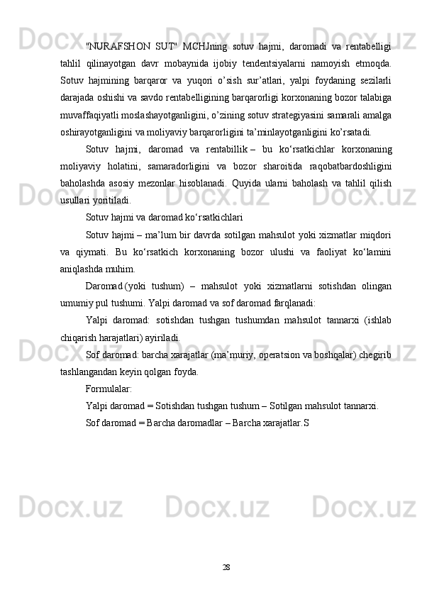 "NURAFSHON   SUT"   MCHJning   sotuv   hajmi,   daromadi   va   rentabelligi
tahlil   qilinayotgan   davr   mobaynida   ijobiy   tendentsiyalarni   namoyish   etmoqda.
Sotuv   hajmining   barqaror   va   yuqori   o’sish   sur’atlari,   yalpi   foydaning   sezilarli
darajada oshishi va savdo rentabelligining barqarorligi korxonaning bozor talabiga
muvaffaqiyatli moslashayotganligini, o’zining sotuv strategiyasini samarali amalga
oshirayotganligini va moliyaviy barqarorligini ta’minlayotganligini ko’rsatadi.
Sotuv   hajmi,   daromad   va   rentabillik   –   bu   ko‘rsatkichlar   korxonaning
moliyaviy   holatini,   samaradorligini   va   bozor   sharoitida   raqobatbardoshligini
baholashda   asosiy   mezonlar   hisoblanadi.   Quyida   ularni   baholash   va   tahlil   qilish
usullari yoritiladi.
Sotuv hajmi va daromad ko‘rsatkichlari
Sotuv hajmi   – ma’lum bir davrda sotilgan mahsulot yoki xizmatlar miqdori
va   qiymati.   Bu   ko‘rsatkich   korxonaning   bozor   ulushi   va   faoliyat   ko‘lamini
aniqlashda muhim.
Daromad   (yoki   tushum)   –   mahsulot   yoki   xizmatlarni   sotishdan   olingan
umumiy pul tushumi. Yalpi daromad va sof daromad farqlanadi:
Yalpi   daromad:   sotishdan   tushgan   tushumdan   mahsulot   tannarxi   (ishlab
chiqarish harajatlari) ayiriladi.
Sof daromad: barcha xarajatlar (ma’muriy, operatsion va boshqalar) chegirib
tashlangandan keyin qolgan foyda.
Formulalar:
Yalpi daromad = Sotishdan tushgan tushum – Sotilgan mahsulot tannarxi.
Sof daromad = Barcha daromadlar – Barcha xarajatlar.S
28 