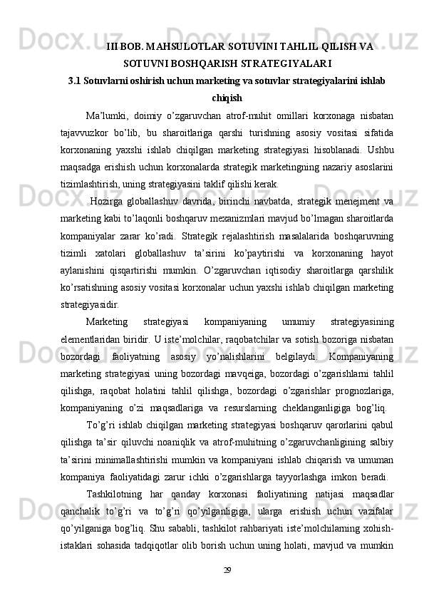 III BOB. MAHSULOTLAR SOTUVINI TAHLIL QILISH VA
SOTUVNI BOSHQARISH STRATEGIYALARI
3.1   Sotuvlarni oshirish uchun marketing va sotuvlar strategiyalarini ishlab
chiqish
Ma’lumki,   doimiy   o’zgaruvchan   atrof-muhit   omillari   korxonaga   nisbatan
tajavvuzkor   bo’lib,   bu   sharoitlariga   qarshi   turishning   asosiy   vositasi   sifatida
korxonaning   yaxshi   ishlab   chiqilgan   marketing   strategiyasi   hisoblanadi.   Ushbu
maqsadga   erishish   uchun   korxonalarda   strategik   marketingning   nazariy  asoslarini
tizimlashtirish, uning strategiyasini taklif qilishi kerak.
  Hozirga   globallashuv   davrida,   birinchi   navbatda,   strategik   menejment   va
marketing kabi to’laqonli boshqaruv mexanizmlari mavjud bo’lmagan sharoitlarda
kompaniyalar   zarar   ko’radi.   Strategik   rejalashtirish   masalalarida   boshqaruvning
tizimli   xatolari   globallashuv   ta’sirini   ko’paytirishi   va   korxonaning   hayot
aylanishini   qisqartirishi   mumkin.   O’zgaruvchan   iqtisodiy   sharoitlarga   qarshilik
ko’rsatishning asosiy vositasi korxonalar uchun yaxshi ishlab chiqilgan marketing
strategiyasidir. 
Marketing   strategiyasi   kompaniyaning   umumiy   strategiyasining
elementlaridan biridir. U iste’molchilar, raqobatchilar  va sotish  bozoriga nisbatan
bozordagi   faoliyatning   asosiy   yo’nalishlarini   belgilaydi.   Kompaniyaning
marketing   strategiyasi   uning   bozordagi   mavqeiga,   bozordagi   o’zgarishlarni   tahlil
qilishga,   raqobat   holatini   tahlil   qilishga,   bozordagi   o’zgarishlar   prognozlariga,
kompaniyaning   o’zi   maqsadlariga   va   resurslarning   cheklanganligiga   bog’liq.  
To’g’ri   ishlab   chiqilgan   marketing   strategiyasi   boshqaruv   qarorlarini   qabul
qilishga   ta’sir   qiluvchi   noaniqlik   va   atrof-muhitning   o’zgaruvchanligining   salbiy
ta’sirini   minimallashtirishi   mumkin   va   kompaniyani   ishlab   chiqarish   va   umuman
kompaniya   faoliyatidagi   zarur   ichki   o’zgarishlarga   tayyorlashga   imkon   beradi.  
Tashkilotning   har   qanday   korxonasi   faoliyatining   natijasi   maqsadlar
qanchalik   to’g’ri   va   to’g’ri   qo’yilganligiga,   ularga   erishish   uchun   vazifalar
qo’yilganiga bog’liq. Shu sababli, tashkilot  rahbariyati  iste’molchilarning xohish-
istaklari   sohasida   tadqiqotlar   olib   borish   uchun   uning   holati,   mavjud   va   mumkin
29 