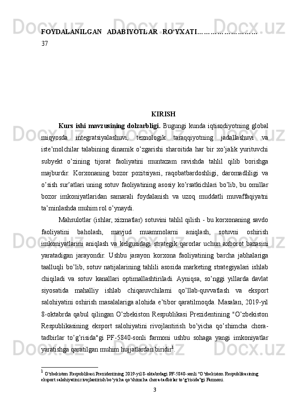 FOYDALANILGAN   ADABIYOTLAR   RO‘YXATI ………………………
37
KIRISH
Kurs  ishi  mavzusining  dolzarbligi.   Bugungi  kunda  iqtisodiyotning  global
miqyosda   integratsiyalashuvi,   texnologik   taraqqiyotning   jadallashuvi   va
iste’molchilar   talabining   dinamik   o’zgarishi   sharoitida   har   bir   xo’jalik   yurituvchi
subyekt   o’zining   tijorat   faoliyatini   muntazam   ravishda   tahlil   qilib   borishga
majburdir.   Korxonaning   bozor   pozitsiyasi,   raqobatbardoshligi,   daromadliligi   va
o’sish sur’atlari uning sotuv faoliyatining asosiy ko’rsatkichlari bo’lib, bu omillar
bozor   imkoniyatlaridan   samarali   foydalanish   va   uzoq   muddatli   muvaffaqiyatni
ta’minlashda muhim rol o’ynaydi.
Mahsulotlar (ishlar, xizmatlar) sotuvini tahlil qilish - bu korxonaning savdo
faoliyatini   baholash,   mavjud   muammolarni   aniqlash,   sotuvni   oshirish
imkoniyatlarini   aniqlash   va   kelgusidagi   strategik   qarorlar   uchun   axborot   bazasini
yaratadigan   jarayondir.   Ushbu   jarayon   korxona   faoliyatining   barcha   jabhalariga
taalluqli   bo’lib,   sotuv   natijalarining   tahlili   asosida   marketing   strategiyalari   ishlab
chiqiladi   va   sotuv   kanallari   optimallashtiriladi.   Ayniqsa,   so’nggi   yillarda   davlat
siyosatida   mahalliy   ishlab   chiqaruvchilarni   qo’llab-quvvatlash   va   eksport
salohiyatini oshirish masalalariga alohida e’tibor qaratilmoqda. Masalan,  2019-yil
8-oktabrda   qabul   qilingan   O’zbekiston   Respublikasi   Prezidentining   "O’zbekiston
Respublikasining   eksport   salohiyatini   rivojlantirish   bo’yicha   qo’shimcha   chora-
tadbirlar   to’g’risida"gi   PF-5840-sonli   farmoni   ushbu   sohaga   yangi   imkoniyatlar
yaratishga qaratilgan muhim hujjatlardan biridir 1
.
1
 O‘zbekiston Respublikasi Prezidentining 2019-yil 8-oktabrdagi PF-5840-sonli "O‘zbekiston Respublikasining 
eksport salohiyatini rivojlantirish bo‘yicha qo‘shimcha chora-tadbirlar to‘g‘risida"gi Farmoni.
3 