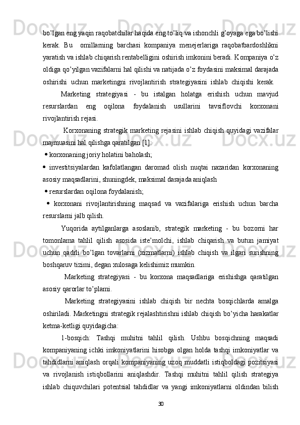 bo’lgan eng yaqin raqobatchilar haqida eng to’liq va ishonchli g’oyaga ega bo’lishi
kerak.   Bu     omillarning   barchasi   kompaniya   menejerlariga   raqobatbardoshlikni
yaratish va ishlab chiqarish rentabelligini oshirish imkonini beradi. Kompaniya o’z
oldiga qo’yilgan vazifalarni hal qilishi va natijada o’z foydasini maksimal darajada
oshirishi   uchun   marketingni   rivojlantirish   strategiyasini   ishlab   chiqishi   kerak.  
Marketing   strategiyasi   -   bu   istalgan   holatga   erishish   uchun   mavjud
resurslardan   eng   oqilona   foydalanish   usullarini   tavsiflovchi   korxonani
rivojlantirish rejasi.
  Korxonaning  strategik marketing rejasini  ishlab  chiqish  quyidagi   vazifalar
majmuasini hal qilishga qaratilgan [1]:
    korxonaning joriy holatini baholash; 
   investitsiyalardan   kafolatlangan   daromad   olish   nuqtai   nazaridan   korxonaning
asosiy maqsadlarini, shuningdek, maksimal darajada aniqlash
    resurslardan oqilona foydalanish;
     korxonani   rivojlantirishning   maqsad   va   vazifalariga   erishish   uchun   barcha
resurslarni jalb qilish. 
Yuqorida   aytilganlarga   asoslanib,   strategik   marketing   -   bu   bozorni   har
tomonlama   tahlil   qilish   asosida   iste’molchi,   ishlab   chiqarish   va   butun   jamiyat
uchun   qadrli   bo’lgan   tovarlarni   (xizmatlarni)   ishlab   chiqish   va   ilgari   surishning
boshqaruv tizimi, degan xulosaga kelishimiz mumkin.
  Marketing   strategiyasi   -   bu   korxona   maqsadlariga   erishishga   qaratilgan
asosiy qarorlar to’plami.
  Marketing   strategiyasini   ishlab   chiqish   bir   nechta   bosqichlarda   amalga
oshiriladi. Marketingni strategik rejalashtirishni ishlab chiqish bo’yicha harakatlar
ketma-ketligi quyidagicha:
1-bosqich:   Tashqi   muhitni   tahlil   qilish.   Ushbu   bosqichning   maqsadi
kompaniyaning   ichki   imkoniyatlarini   hisobga   olgan   holda   tashqi   imkoniyatlar   va
tahdidlarni   aniqlash   orqali   kompaniyaning   uzoq   muddatli   istiqboldagi   pozitsiyasi
va   rivojlanish   istiqbollarini   aniqlashdir.   Tashqi   muhitni   tahlil   qilish   strategiya
ishlab   chiquvchilari   potentsial   tahdidlar   va   yangi   imkoniyatlarni   oldindan   bilish
30 