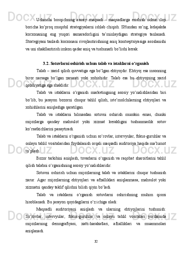 Uchinchi   bosqichning   asosiy   maqsadi   -   maqsadlarga   erishish   uchun   iloji
boricha ko’proq muqobil strategiyalarni ishlab chiqish. SHundan so’ng, kelajakda
korxonaning   eng   yuqori   samaradorligini   ta’minlaydigan   strategiya   tanlanadi.
Strategiyani tanlash korxonani rivojlantirishning aniq kontseptsiyasiga  asoslanishi
va uni shakllantirish imkon qadar aniq va tushunarli bo’lishi kerak. 
3.2. Sotuvlarni oshirish uchun talab va istaklarni o rganishʻ
Talab – xarid qilish quvvatiga ega bo‘lgan ehtiyojdir. Ehtiyoj esa insonning
biror   narsaga   bo‘lgan   zarurati   yoki   xohishidir.   Talab   esa   bu   ehtiyojning   xarid
qobiliyatiga ega shaklidir.
Talab   va   istaklarni   o‘rganish   marketingning   asosiy   yo‘nalishlaridan   biri
bo‘lib,   bu   jarayon   bozorni   chuqur   tahlil   qilish,   iste’molchilarning   ehtiyojlari   va
xohishlarini aniqlashga qaratilgan.
Talab   va   istaklarni   bilmasdan   sotuvni   oshirish   mumkin   emas,   chunki
mijozlarga   qanday   mahsulot   yoki   xizmat   kerakligini   tushunmaslik   sotuv
ko‘rsatkichlarini pasaytiradi.
Talab va istaklarni o rganish uchun so‘rovlar, intervyular, fokus-guruhlar va	
ʻ
onlayn tahlil vositalaridan foydalanish orqali maqsadli auditoriya haqida ma’lumot
to‘plash.
Bozor   tarkibini   aniqlash,   tovarlarni   o‘rganish   va   raqobat   sharoitlarini   tahlil
qilish talabni o‘rganishning asosiy yo‘nalishlaridir.
Sotuvni   oshirish   uchun   mijozlarning   talab   va   istaklarini   chuqur   tushunish
zarur.   Agar   mijozlarning   ehtiyojlari   va   afzalliklari   aniqlanmasa,   mahsulot   yoki
xizmatni qanday taklif qilishni bilish qiyin bo‘ladi.
Talab   va   istaklarni   o rganish   sotuvlarni   oshirishning   muhim   qismi	
ʻ
hisoblanadi. Bu jarayon quyidagilarni o‘z ichiga oladi:
Maqsadli   auditoriyani   aniqlash   va   ularning   ehtiyojlarini   tushunish:
So‘rovlar,   intervyular,   fokus-guruhlar   va   onlayn   tahlil   vositalari   yordamida
mijozlarning   demografiyasi,   xatti-harakatlari,   afzalliklari   va   muammolari
aniqlanadi.
32 