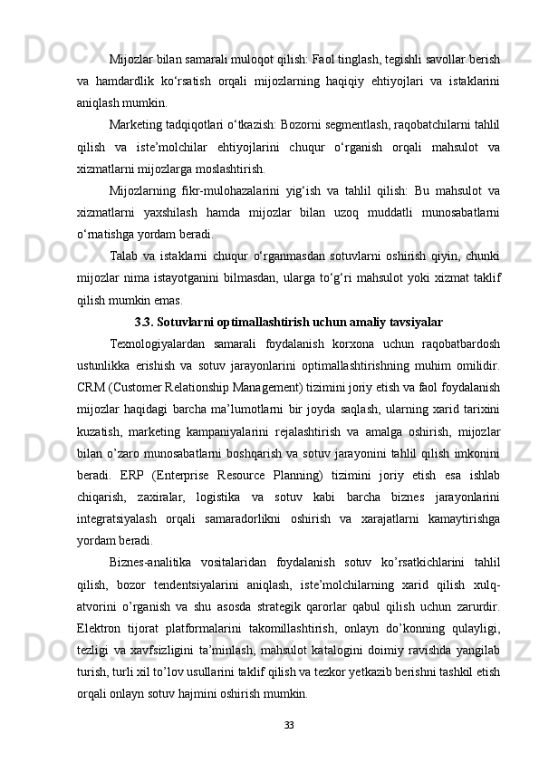 Mijozlar bilan samarali muloqot qilish: Faol tinglash, tegishli savollar berish
va   hamdardlik   ko‘rsatish   orqali   mijozlarning   haqiqiy   ehtiyojlari   va   istaklarini
aniqlash mumkin.
Marketing tadqiqotlari o‘tkazish: Bozorni segmentlash, raqobatchilarni tahlil
qilish   va   iste’molchilar   ehtiyojlarini   chuqur   o‘rganish   orqali   mahsulot   va
xizmatlarni mijozlarga moslashtirish.
Mijozlarning   fikr-mulohazalarini   yig‘ish   va   tahlil   qilish:   Bu   mahsulot   va
xizmatlarni   yaxshilash   hamda   mijozlar   bilan   uzoq   muddatli   munosabatlarni
o‘rnatishga yordam beradi.
Talab   va   istaklarni   chuqur   o‘rganmasdan   sotuvlarni   oshirish   qiyin,   chunki
mijozlar  nima  istayotganini   bilmasdan,  ularga  to‘g‘ri   mahsulot  yoki  xizmat  taklif
qilish mumkin emas.
3.3. Sotuvlarni optimallashtirish uchun amaliy tavsiyalar
Texnologiyalardan   samarali   foydalanish   korxona   uchun   raqobatbardosh
ustunlikka   erishish   va   sotuv   jarayonlarini   optimallashtirishning   muhim   omilidir.
CRM (Customer Relationship Management) tizimini joriy etish va faol foydalanish
mijozlar   haqidagi   barcha   ma’lumotlarni   bir   joyda   saqlash,   ularning   xarid   tarixini
kuzatish,   marketing   kampaniyalarini   rejalashtirish   va   amalga   oshirish,   mijozlar
bilan   o’zaro   munosabatlarni   boshqarish   va   sotuv   jarayonini   tahlil   qilish   imkonini
beradi.   ERP   (Enterprise   Resource   Planning)   tizimini   joriy   etish   esa   ishlab
chiqarish,   zaxiralar,   logistika   va   sotuv   kabi   barcha   biznes   jarayonlarini
integratsiyalash   orqali   samaradorlikni   oshirish   va   xarajatlarni   kamaytirishga
yordam beradi.
Biznes-analitika   vositalaridan   foydalanish   sotuv   ko’rsatkichlarini   tahlil
qilish,   bozor   tendentsiyalarini   aniqlash,   iste’molchilarning   xarid   qilish   xulq-
atvorini   o’rganish   va   shu   asosda   strategik   qarorlar   qabul   qilish   uchun   zarurdir.
Elektron   tijorat   platformalarini   takomillashtirish,   onlayn   do’konning   qulayligi,
tezligi   va   xavfsizligini   ta’minlash,   mahsulot   katalogini   doimiy   ravishda   yangilab
turish, turli xil to’lov usullarini taklif qilish va tezkor yetkazib berishni tashkil etish
orqali onlayn sotuv hajmini oshirish mumkin.
33 
