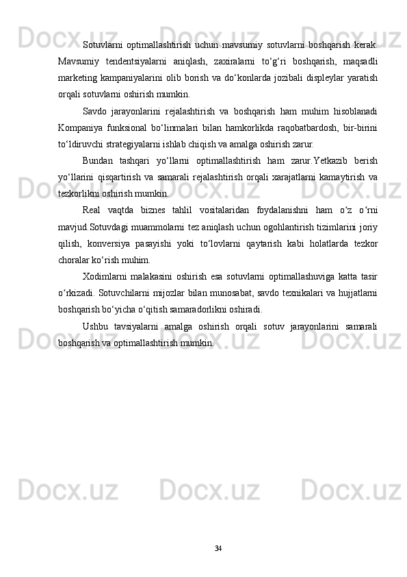 Sotuvlarni   optimallashtirish   uchun   mavsumiy   sotuvlarni   boshqarish   kerak.
Mavsumiy   tendentsiyalarni   aniqlash,   zaxiralarni   to‘g‘ri   boshqarish,   maqsadli
marketing   kampaniyalarini   olib   borish   va   do‘konlarda   jozibali   displeylar   yaratish
orqali sotuvlarni oshirish mumkin.
Savdo   jarayonlarini   rejalashtirish   va   boshqarish   ham   muhim   hisoblanadi
Kompaniya   funksional   bo‘linmalari   bilan   hamkorlikda   raqobatbardosh,   bir-birini
to‘ldiruvchi strategiyalarni ishlab chiqish va amalga oshirish zarur.
Bundan   tashqari   yo‘llarni   optimallashtirish   ham   zarur.Yetkazib   berish
yo‘llarini   qisqartirish   va   samarali   rejalashtirish   orqali   xarajatlarni   kamaytirish   va
tezkorlikni oshirish mumkin.
Real   vaqtda   biznes   tahlil   vositalaridan   foydalanishni   ham   o z   o rniʻ ʻ
mavjud.Sotuvdagi muammolarni tez aniqlash uchun ogohlantirish tizimlarini joriy
qilish,   konversiya   pasayishi   yoki   to‘lovlarni   qaytarish   kabi   holatlarda   tezkor
choralar ko‘rish muhim.
Xodimlarni   malakasini   oshirish   esa   sotuvlarni   optimallashuviga   katta   tasir
o rkizadi. Sotuvchilarni mijozlar bilan munosabat, savdo texnikalari va hujjatlarni	
ʻ
boshqarish bo‘yicha o‘qitish samaradorlikni oshiradi.
Ushbu   tavsiyalarni   amalga   oshirish   orqali   sotuv   jarayonlarini   samarali
boshqarish va optimallashtirish mumkin.
34 